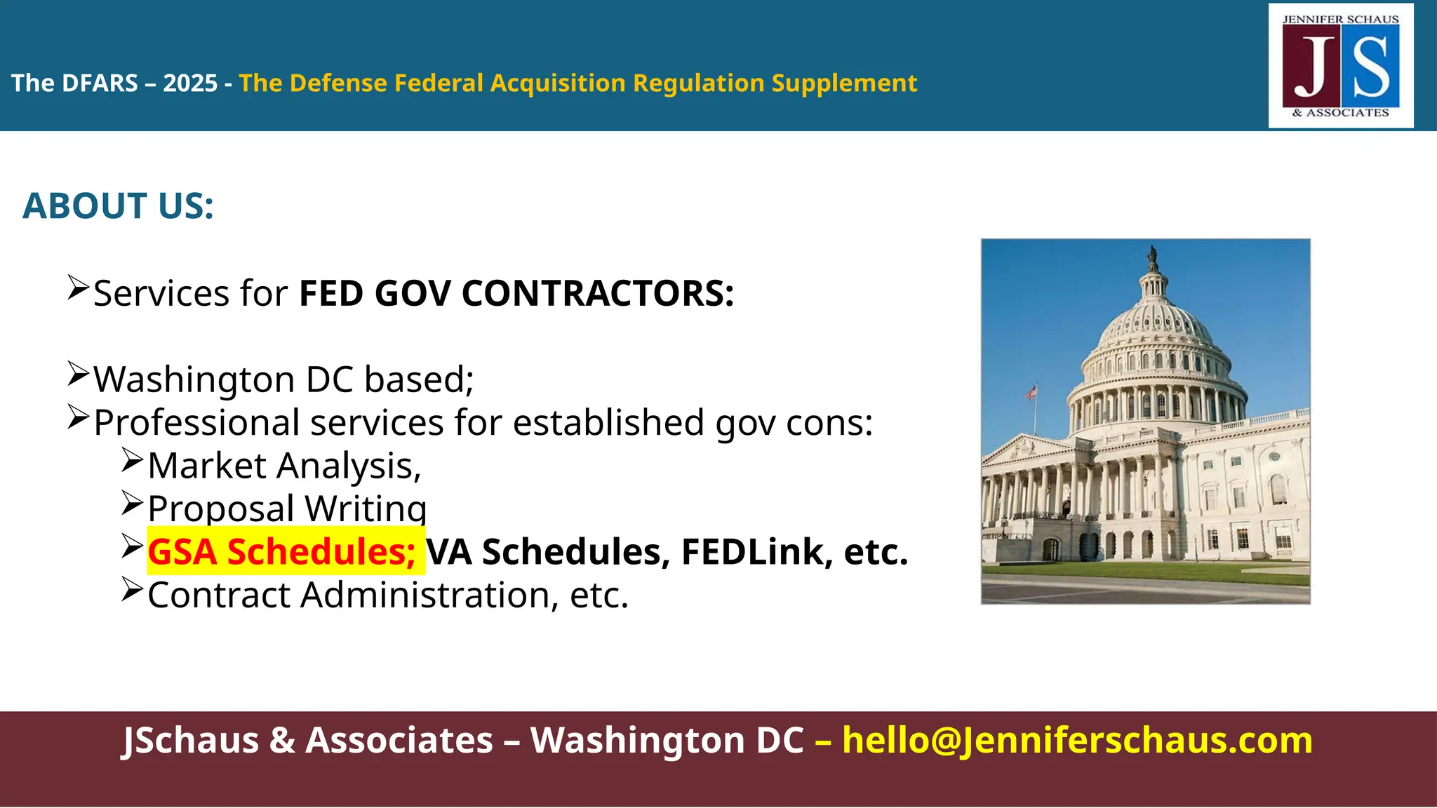 The DFARS – 2025 - The Defense Federal Acquisition Regulation Supplement
JSchaus & Associates – Washington DC – hello@Jenniferschaus.com
ABOUT US:
Services for FED GOV CONTRACTORS:
Washington DC based;
Professional services for established gov cons:
Market Analysis,
Proposal Writing
GSA Schedules; VA Schedules, FEDLink, etc.
Contract Administration, etc.
 