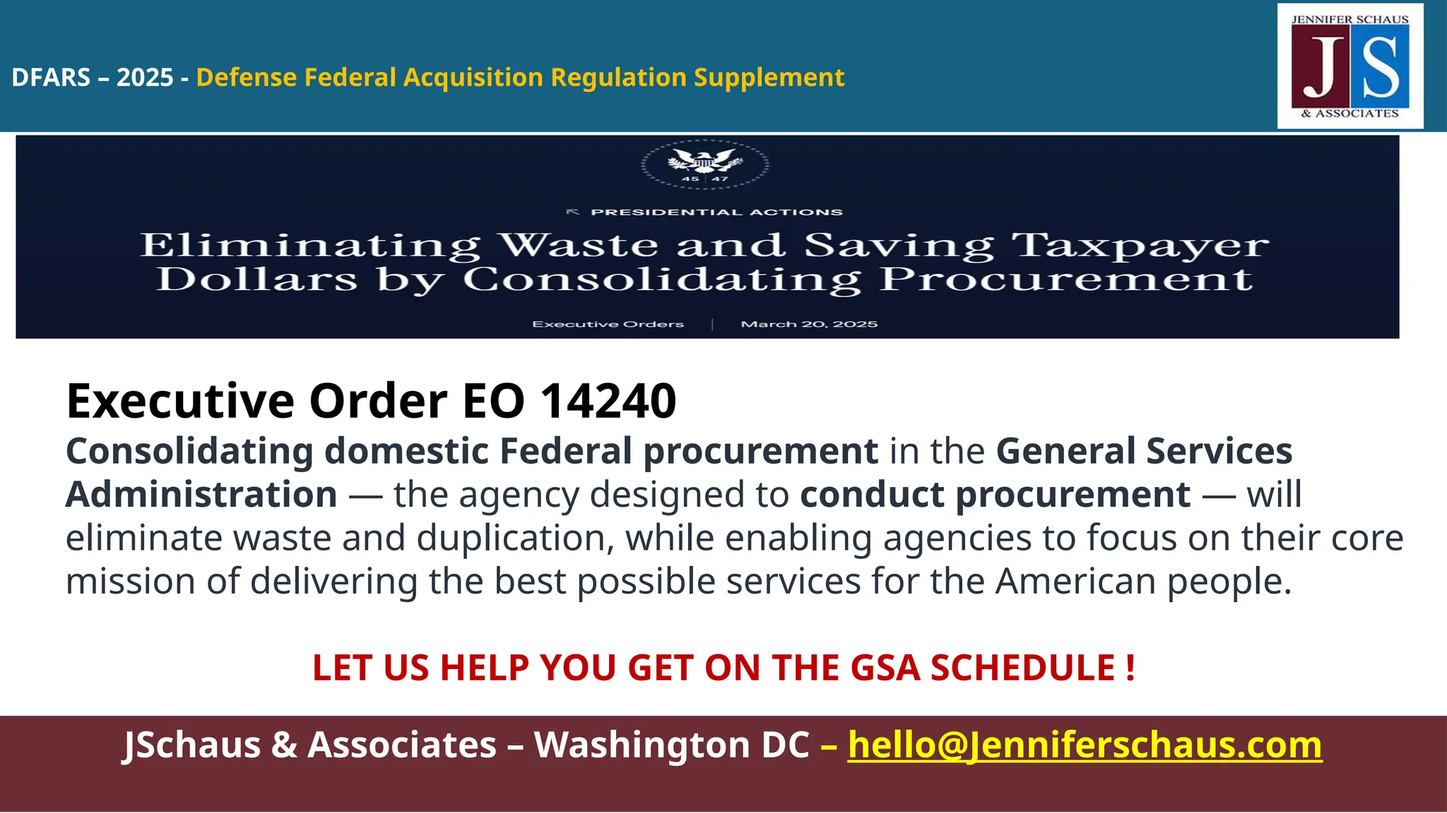 DFARS – 2025 - Defense Federal Acquisition Regulation Supplement
JSchaus & Associates – Washington DC – hello@Jenniferschaus.com
Executive Order EO 14240
Consolidating domestic Federal procurement in the General Services
Administration — the agency designed to conduct procurement — will
eliminate waste and duplication, while enabling agencies to focus on their core
mission of delivering the best possible services for the American people.
LET US HELP YOU GET ON THE GSA SCHEDULE !
 