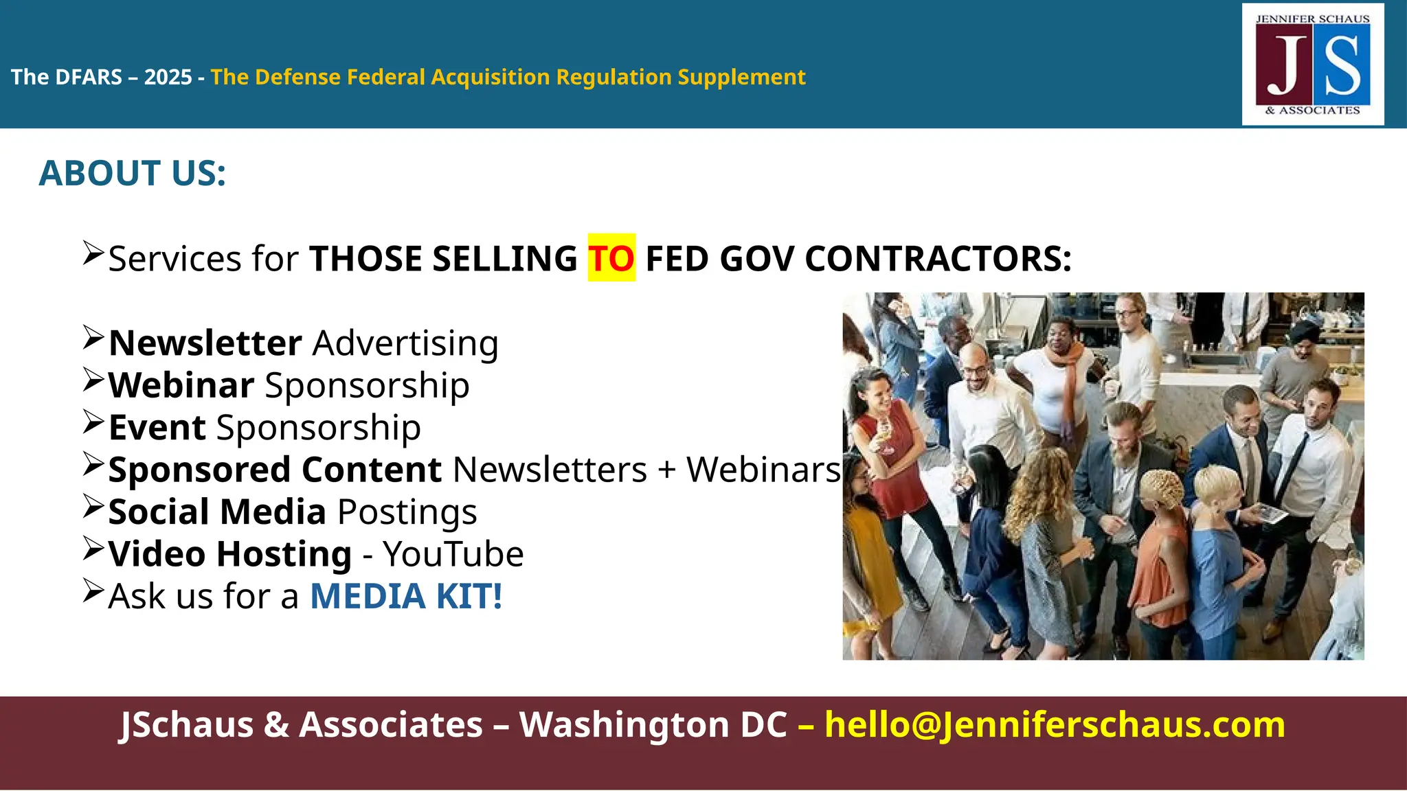 The DFARS – 2025 - The Defense Federal Acquisition Regulation Supplement
JSchaus & Associates – Washington DC – hello@Jenniferschaus.com
ABOUT US:
Services for THOSE SELLING TO FED GOV CONTRACTORS:
Newsletter Advertising
Webinar Sponsorship
Event Sponsorship
Sponsored Content Newsletters + Webinars
Social Media Postings
Video Hosting - YouTube
Ask us for a MEDIA KIT!
 