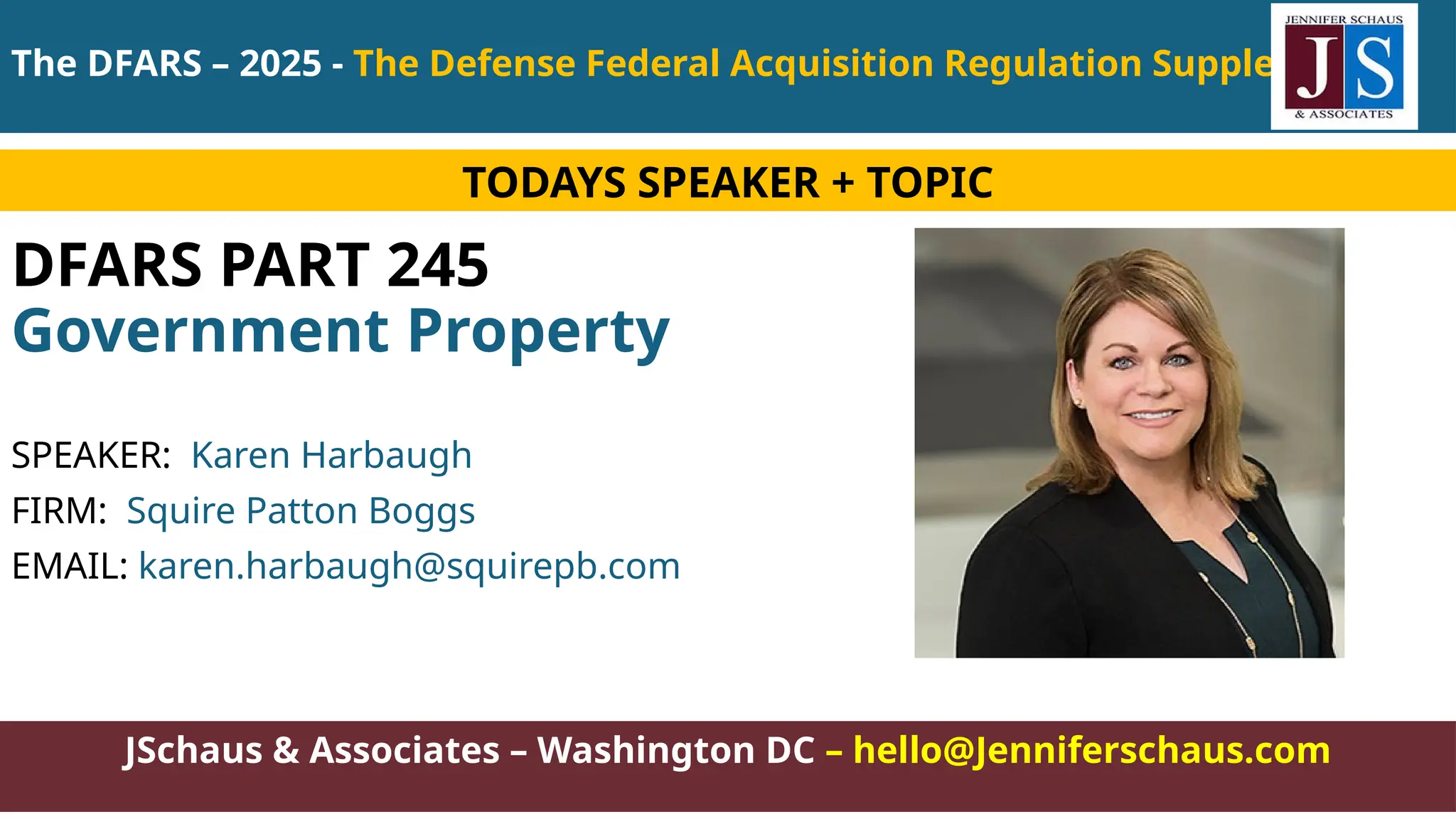 JSchaus & Associates – Washington DC – hello@Jenniferschaus.com
DFARS PART 245
Government Property
SPEAKER: Karen Harbaugh
FIRM: Squire Patton Boggs
EMAIL: karen.harbaugh@squirepb.com
TODAYS SPEAKER + TOPIC
The DFARS – 2025 - The Defense Federal Acquisition Regulation Supplement
 