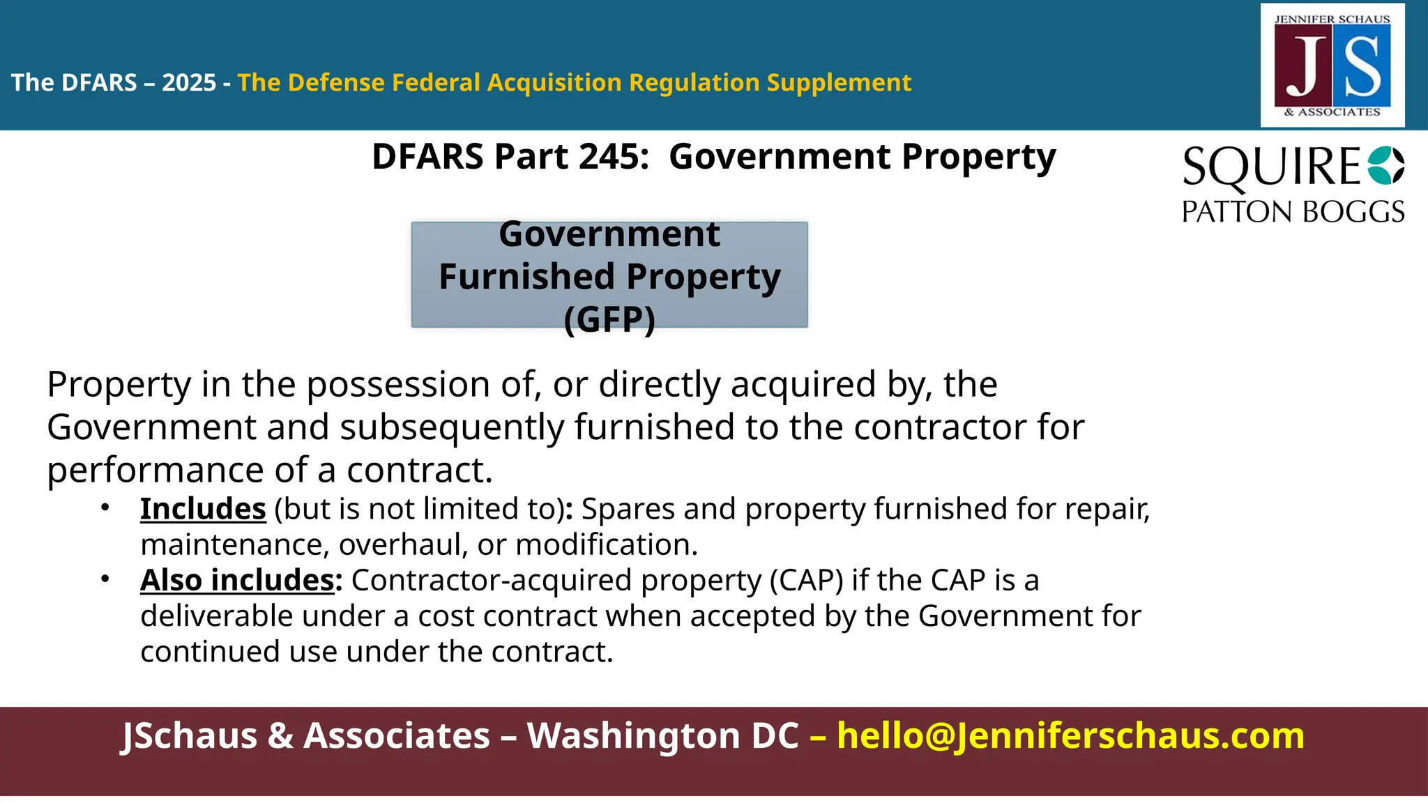 JSchaus & Associates – Washington DC – hello@Jenniferschaus.com
The DFARS – 2025 - The Defense Federal Acquisition Regulation Supplement
DFARS Part 245: Government Property
Property in the possession of, or directly acquired by, the
Government and subsequently furnished to the contractor for
performance of a contract.
• Includes (but is not limited to): Spares and property furnished for repair,
maintenance, overhaul, or modification.
• Also includes: Contractor-acquired property (CAP) if the CAP is a
deliverable under a cost contract when accepted by the Government for
continued use under the contract.
Government
Furnished Property
(GFP)
 