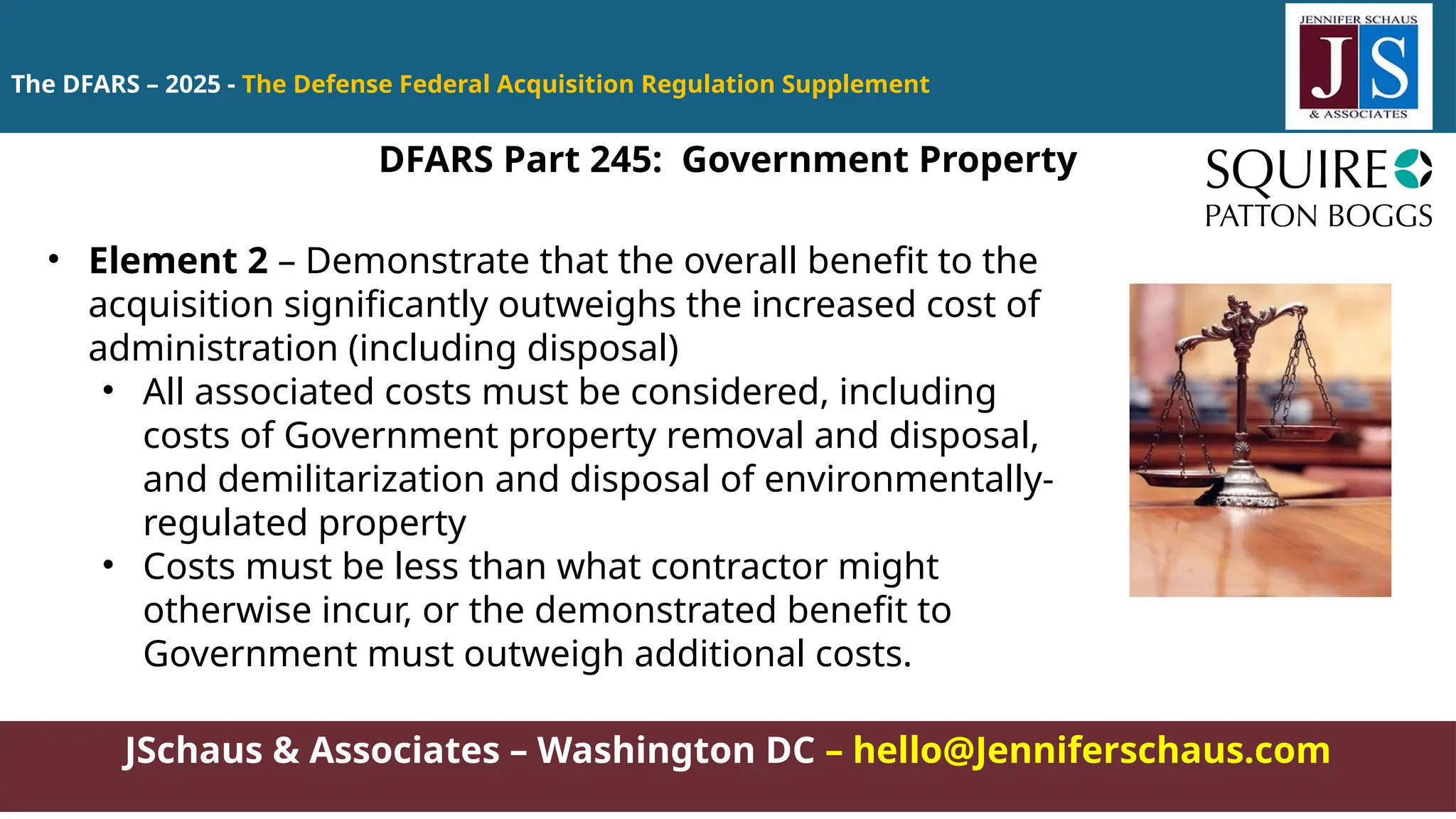 JSchaus & Associates – Washington DC – hello@Jenniferschaus.com
The DFARS – 2025 - The Defense Federal Acquisition Regulation Supplement
DFARS Part 245: Government Property
• Element 2 – Demonstrate that the overall benefit to the
acquisition significantly outweighs the increased cost of
administration (including disposal)
• All associated costs must be considered, including
costs of Government property removal and disposal,
and demilitarization and disposal of environmentally-
regulated property
• Costs must be less than what contractor might
otherwise incur, or the demonstrated benefit to
Government must outweigh additional costs.
 