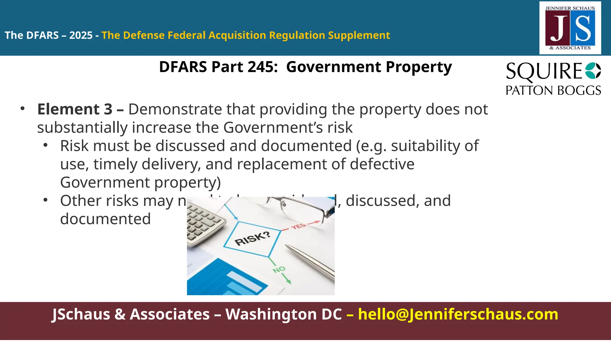 JSchaus & Associates – Washington DC – hello@Jenniferschaus.com
The DFARS – 2025 - The Defense Federal Acquisition Regulation Supplement
DFARS Part 245: Government Property
• Element 3 – Demonstrate that providing the property does not
substantially increase the Government’s risk
• Risk must be discussed and documented (e.g. suitability of
use, timely delivery, and replacement of defective
Government property)
• Other risks may need to be considered, discussed, and
documented
 