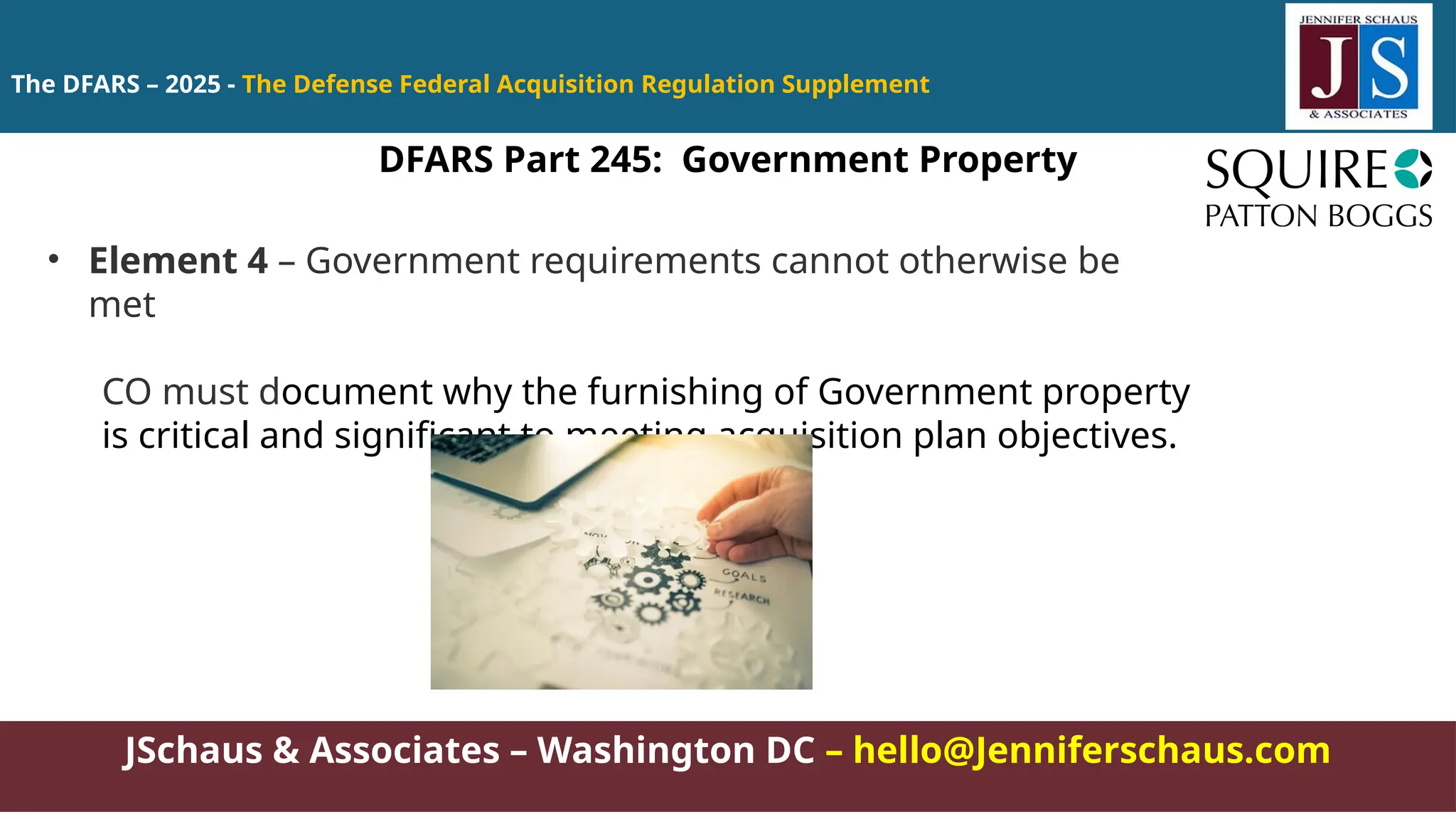 JSchaus & Associates – Washington DC – hello@Jenniferschaus.com
The DFARS – 2025 - The Defense Federal Acquisition Regulation Supplement
DFARS Part 245: Government Property
• Element 4 – Government requirements cannot otherwise be
met
CO must document why the furnishing of Government property
is critical and significant to meeting acquisition plan objectives.
 