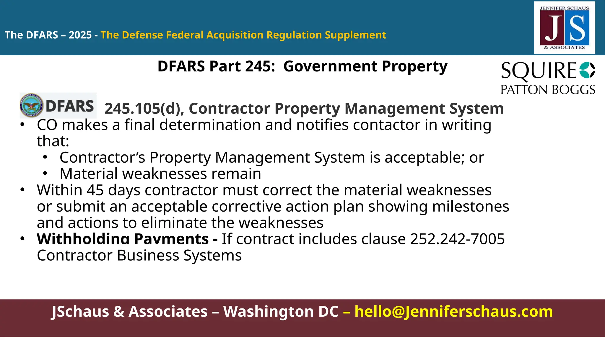 JSchaus & Associates – Washington DC – hello@Jenniferschaus.com
The DFARS – 2025 - The Defense Federal Acquisition Regulation Supplement
245.105(d), Contractor Property Management System
• CO makes a final determination and notifies contactor in writing
that:
• Contractor’s Property Management System is acceptable; or
• Material weaknesses remain
• Within 45 days contractor must correct the material weaknesses
or submit an acceptable corrective action plan showing milestones
and actions to eliminate the weaknesses
• Withholding Payments - If contract includes clause 252.242-7005
Contractor Business Systems
DFARS Part 245: Government Property
 
