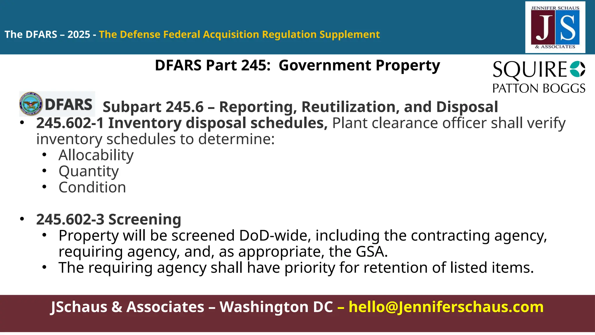 JSchaus & Associates – Washington DC – hello@Jenniferschaus.com
The DFARS – 2025 - The Defense Federal Acquisition Regulation Supplement
Subpart 245.6 – Reporting, Reutilization, and Disposal
• 245.602-1 Inventory disposal schedules, Plant clearance officer shall verify
inventory schedules to determine:
• Allocability
• Quantity
• Condition
• 245.602-3 Screening
• Property will be screened DoD-wide, including the contracting agency,
requiring agency, and, as appropriate, the GSA.
• The requiring agency shall have priority for retention of listed items.
DFARS Part 245: Government Property
 