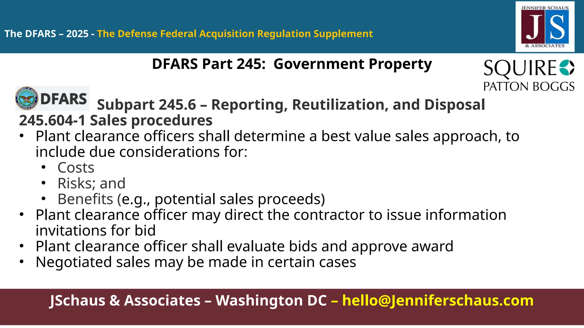 JSchaus & Associates – Washington DC – hello@Jenniferschaus.com
The DFARS – 2025 - The Defense Federal Acquisition Regulation Supplement
Subpart 245.6 – Reporting, Reutilization, and Disposal
245.604-1 Sales procedures
• Plant clearance officers shall determine a best value sales approach, to
include due considerations for:
• Costs
• Risks; and
• Benefits (e.g., potential sales proceeds)
• Plant clearance officer may direct the contractor to issue information
invitations for bid
• Plant clearance officer shall evaluate bids and approve award
• Negotiated sales may be made in certain cases
DFARS Part 245: Government Property
 