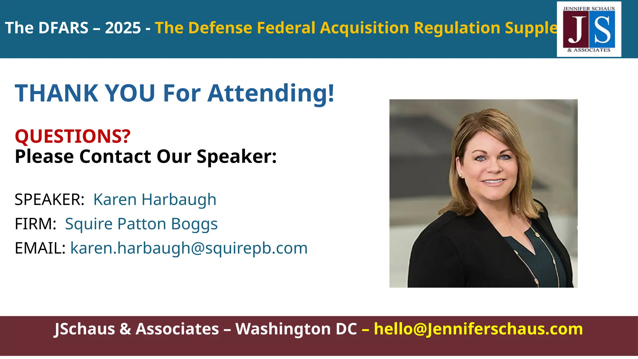 JSchaus & Associates – Washington DC – hello@Jenniferschaus.com
THANK YOU For Attending!
QUESTIONS?
Please Contact Our Speaker:
SPEAKER: Karen Harbaugh
FIRM: Squire Patton Boggs
EMAIL: karen.harbaugh@squirepb.com
The DFARS – 2025 - The Defense Federal Acquisition Regulation Supplement
 