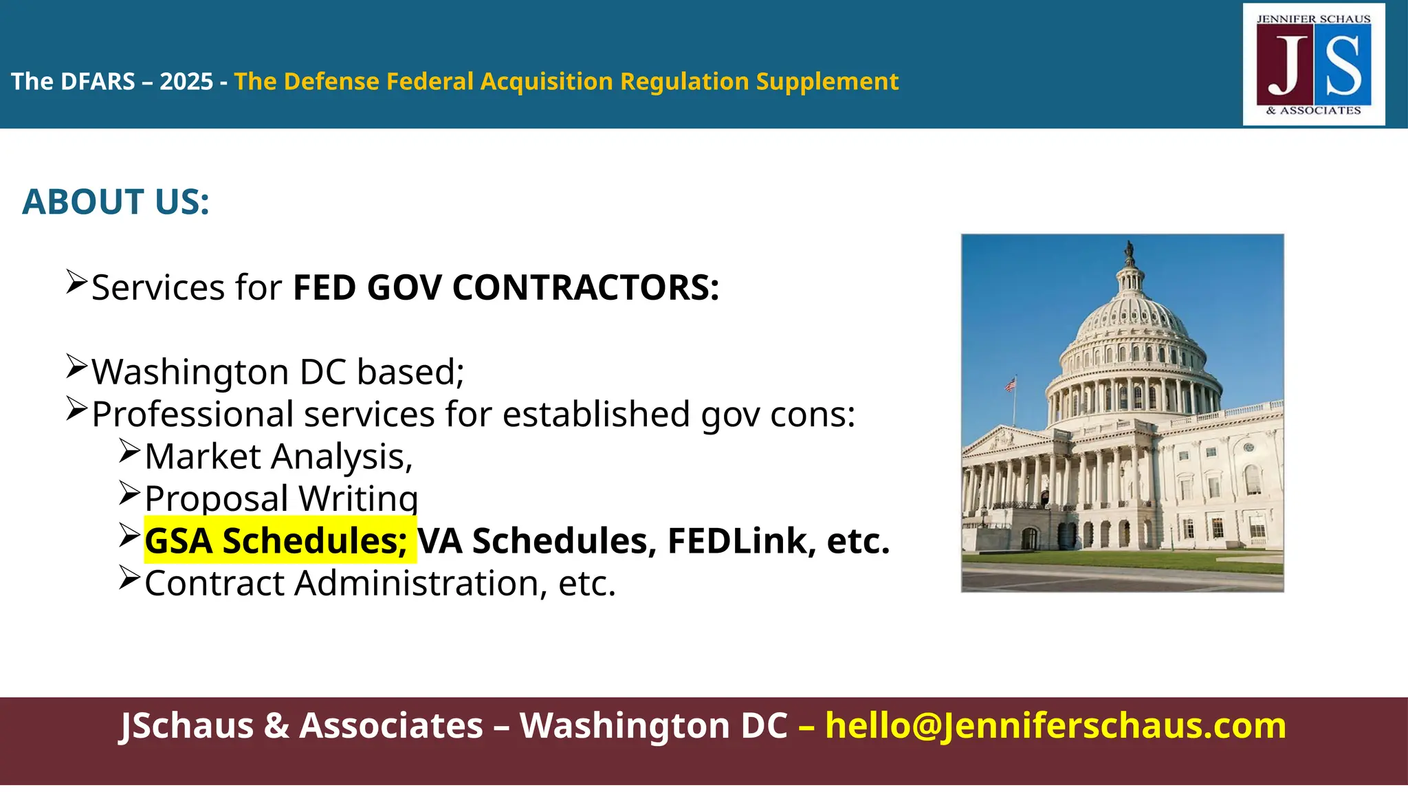 The DFARS – 2025 - The Defense Federal Acquisition Regulation Supplement
JSchaus & Associates – Washington DC – hello@Jenniferschaus.com
ABOUT US:
Services for FED GOV CONTRACTORS:
Washington DC based;
Professional services for established gov cons:
Market Analysis,
Proposal Writing
GSA Schedules; VA Schedules, FEDLink, etc.
Contract Administration, etc.
 