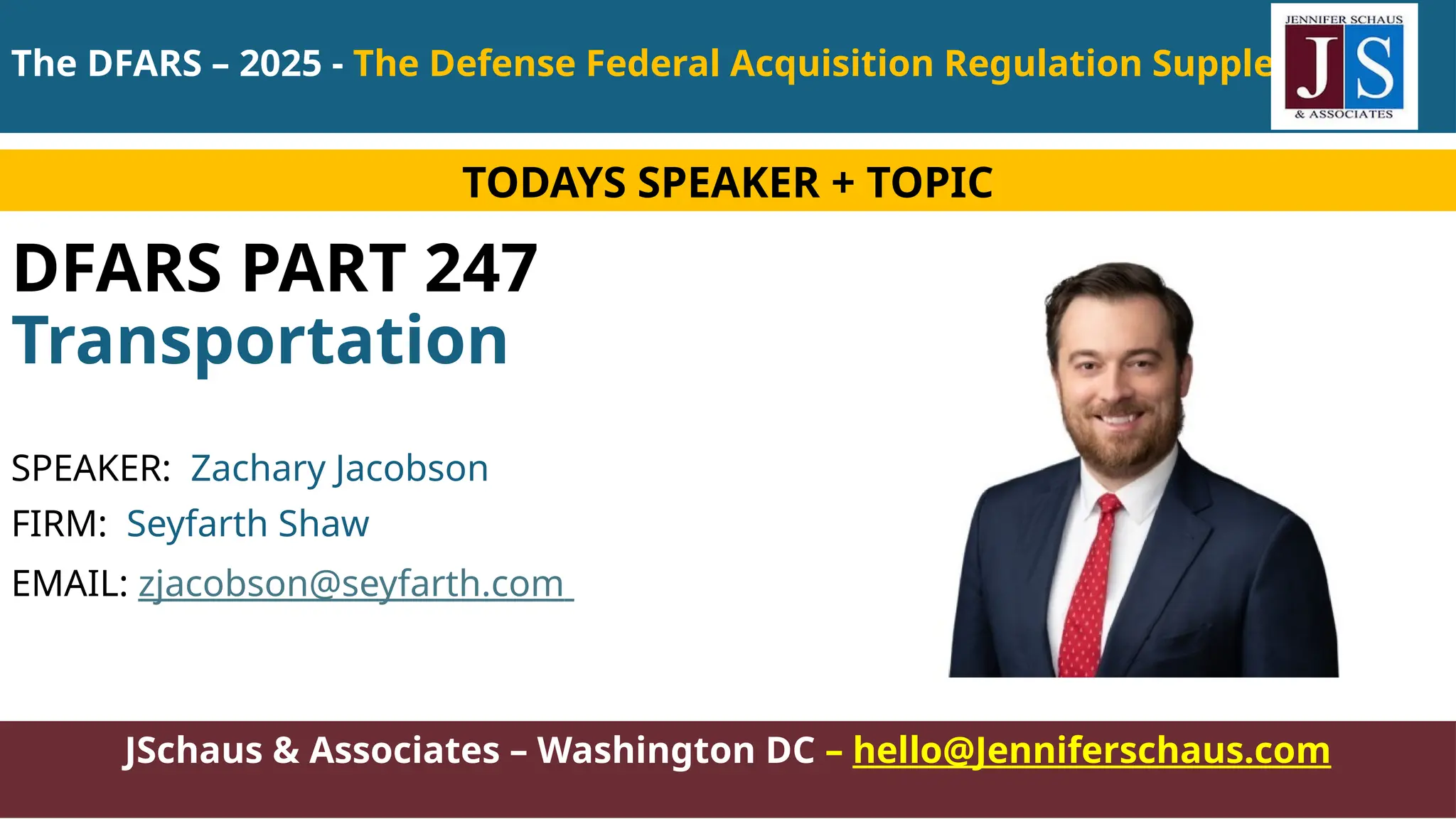 JSchaus & Associates – Washington DC – hello@Jenniferschaus.com
DFARS PART 247
Transportation
SPEAKER: Zachary Jacobson
FIRM: Seyfarth Shaw
EMAIL: zjacobson@seyfarth.com
TODAYS SPEAKER + TOPIC
The DFARS – 2025 - The Defense Federal Acquisition Regulation Supplement
 