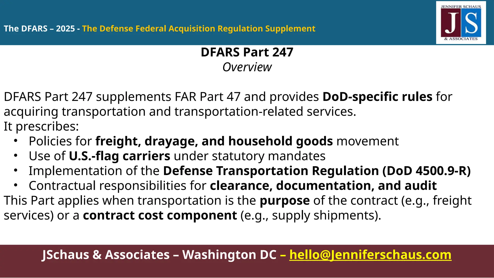 JSchaus & Associates – Washington DC – hello@Jenniferschaus.com
DFARS Part 247
Overview
DFARS Part 247 supplements FAR Part 47 and provides DoD-specific rules for
acquiring transportation and transportation-related services.
It prescribes:
• Policies for freight, drayage, and household goods movement
• Use of U.S.-flag carriers under statutory mandates
• Implementation of the Defense Transportation Regulation (DoD 4500.9-R)
• Contractual responsibilities for clearance, documentation, and audit
This Part applies when transportation is the purpose of the contract (e.g., freight
services) or a contract cost component (e.g., supply shipments).
The DFARS – 2025 - The Defense Federal Acquisition Regulation Supplement
 