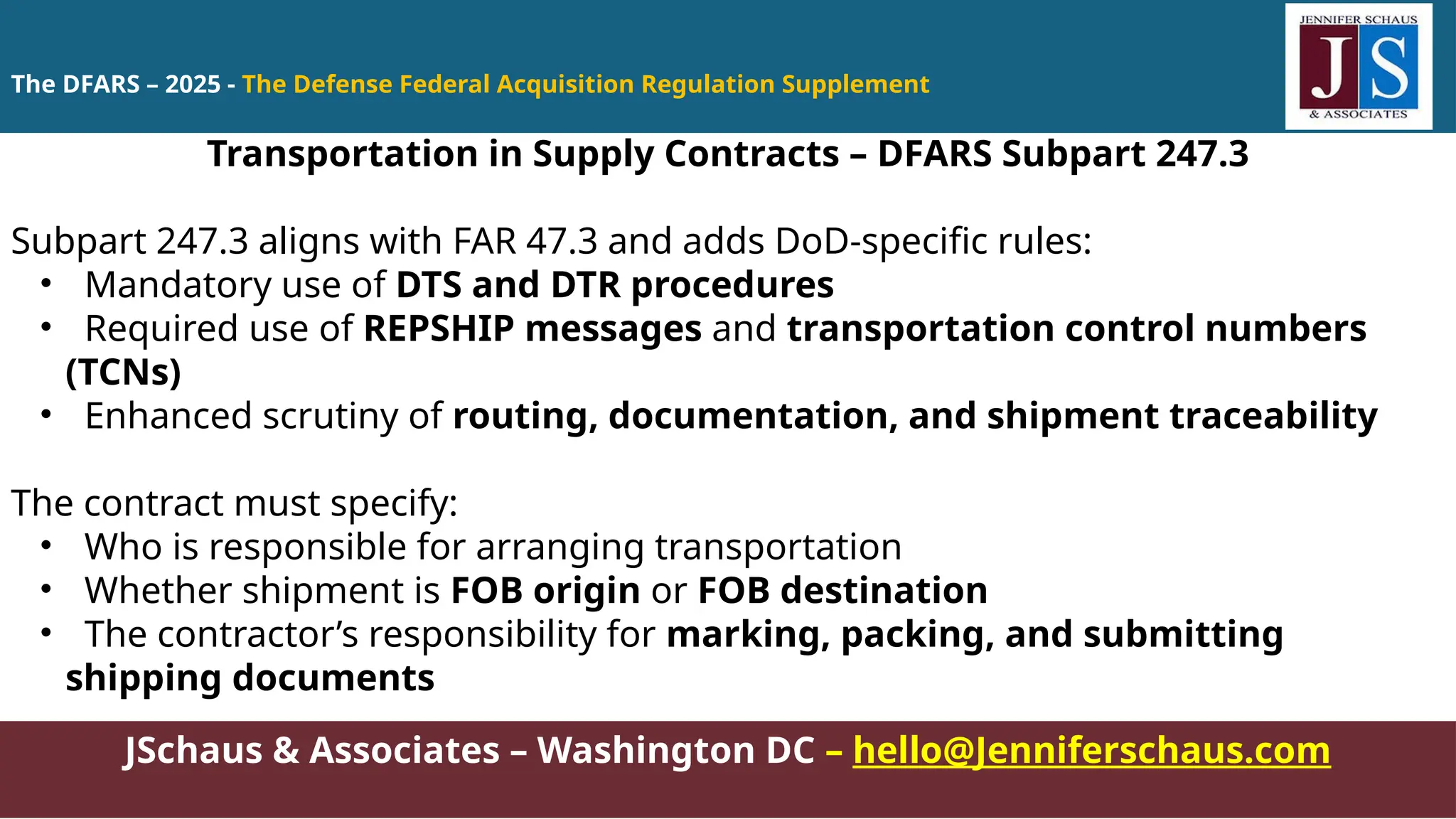 JSchaus & Associates – Washington DC – hello@Jenniferschaus.com
Transportation in Supply Contracts – DFARS Subpart 247.3
Subpart 247.3 aligns with FAR 47.3 and adds DoD-specific rules:
• Mandatory use of DTS and DTR procedures
• Required use of REPSHIP messages and transportation control numbers
(TCNs)
• Enhanced scrutiny of routing, documentation, and shipment traceability
The contract must specify:
• Who is responsible for arranging transportation
• Whether shipment is FOB origin or FOB destination
• The contractor’s responsibility for marking, packing, and submitting
shipping documents
The DFARS – 2025 - The Defense Federal Acquisition Regulation Supplement
 
