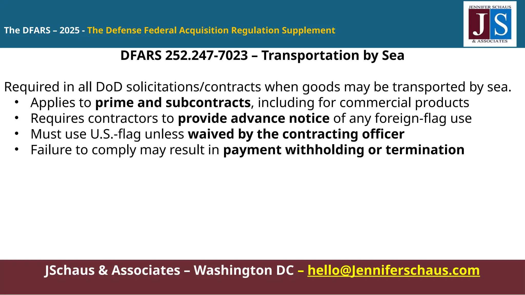 JSchaus & Associates – Washington DC – hello@Jenniferschaus.com
DFARS 252.247-7023 – Transportation by Sea
Required in all DoD solicitations/contracts when goods may be transported by sea.
• Applies to prime and subcontracts, including for commercial products
• Requires contractors to provide advance notice of any foreign-flag use
• Must use U.S.-flag unless waived by the contracting officer
• Failure to comply may result in payment withholding or termination
The DFARS – 2025 - The Defense Federal Acquisition Regulation Supplement
 