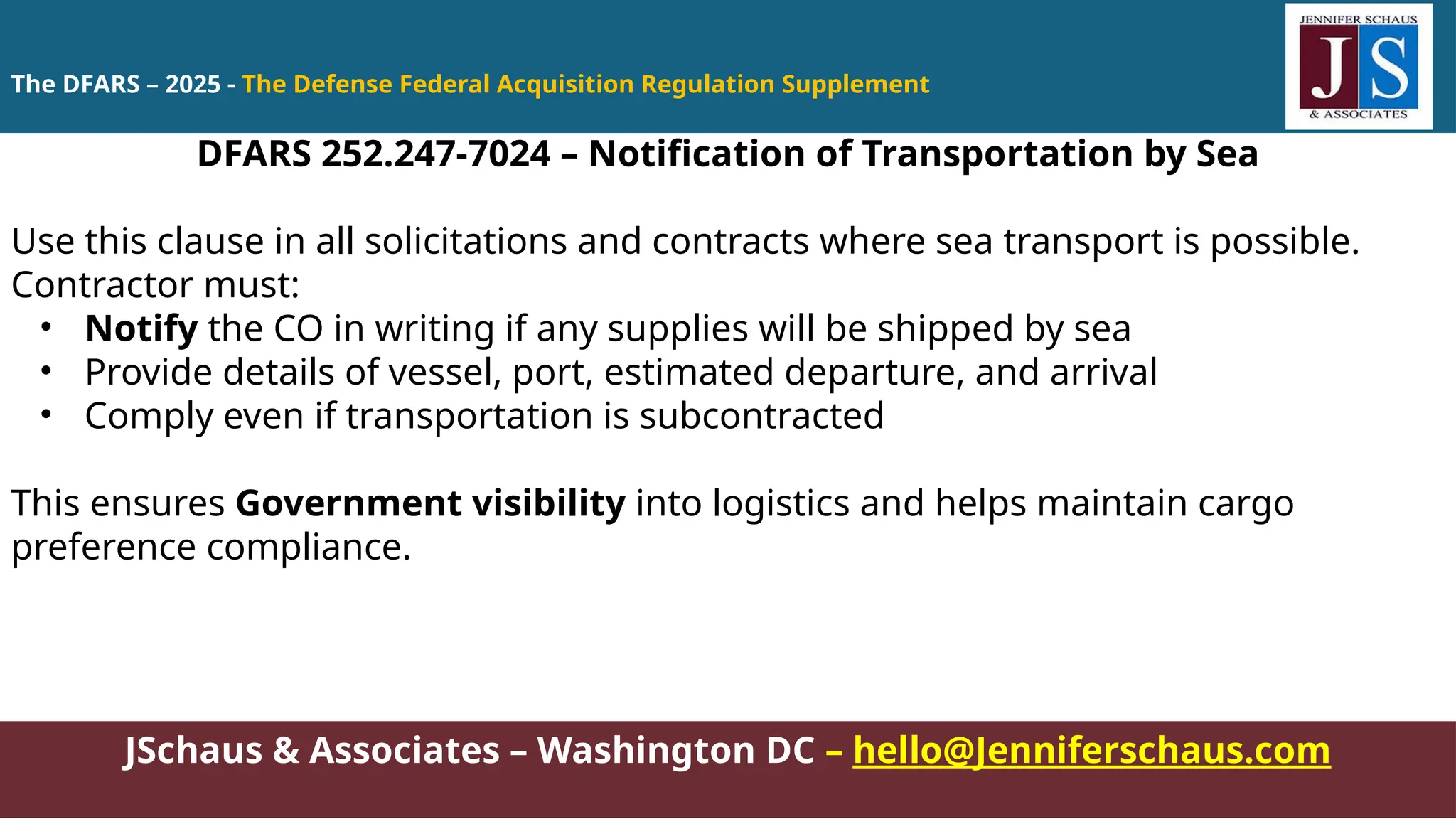JSchaus & Associates – Washington DC – hello@Jenniferschaus.com
DFARS 252.247-7024 – Notification of Transportation by Sea
Use this clause in all solicitations and contracts where sea transport is possible.
Contractor must:
• Notify the CO in writing if any supplies will be shipped by sea
• Provide details of vessel, port, estimated departure, and arrival
• Comply even if transportation is subcontracted
This ensures Government visibility into logistics and helps maintain cargo
preference compliance.
The DFARS – 2025 - The Defense Federal Acquisition Regulation Supplement
 
