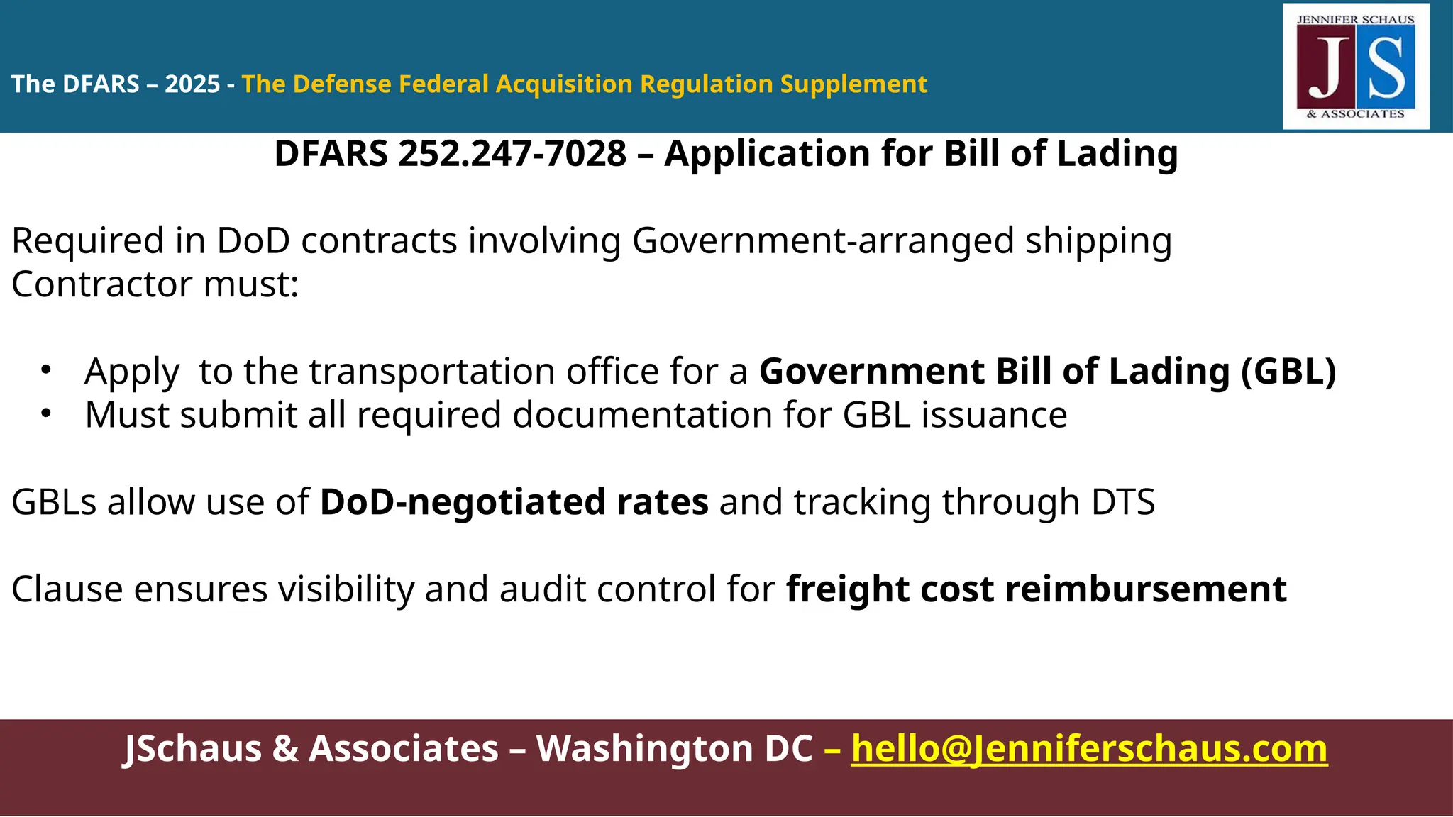 JSchaus & Associates – Washington DC – hello@Jenniferschaus.com
DFARS 252.247-7028 – Application for Bill of Lading
Required in DoD contracts involving Government-arranged shipping
Contractor must:
• Apply to the transportation office for a Government Bill of Lading (GBL)
• Must submit all required documentation for GBL issuance
GBLs allow use of DoD-negotiated rates and tracking through DTS
Clause ensures visibility and audit control for freight cost reimbursement
The DFARS – 2025 - The Defense Federal Acquisition Regulation Supplement
 