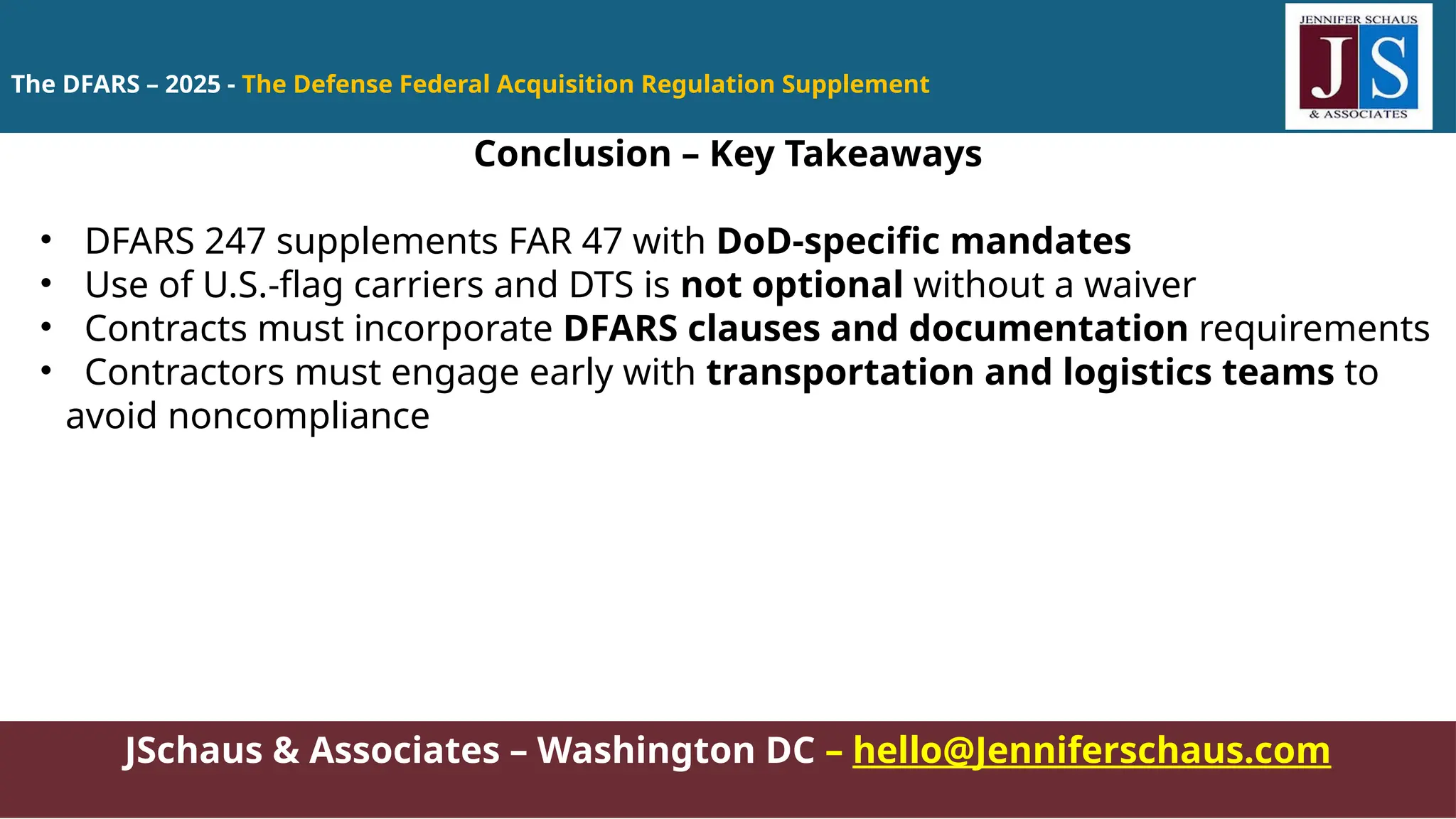 JSchaus & Associates – Washington DC – hello@Jenniferschaus.com
Conclusion – Key Takeaways
• DFARS 247 supplements FAR 47 with DoD-specific mandates
• Use of U.S.-flag carriers and DTS is not optional without a waiver
• Contracts must incorporate DFARS clauses and documentation requirements
• Contractors must engage early with transportation and logistics teams to
avoid noncompliance
The DFARS – 2025 - The Defense Federal Acquisition Regulation Supplement
 