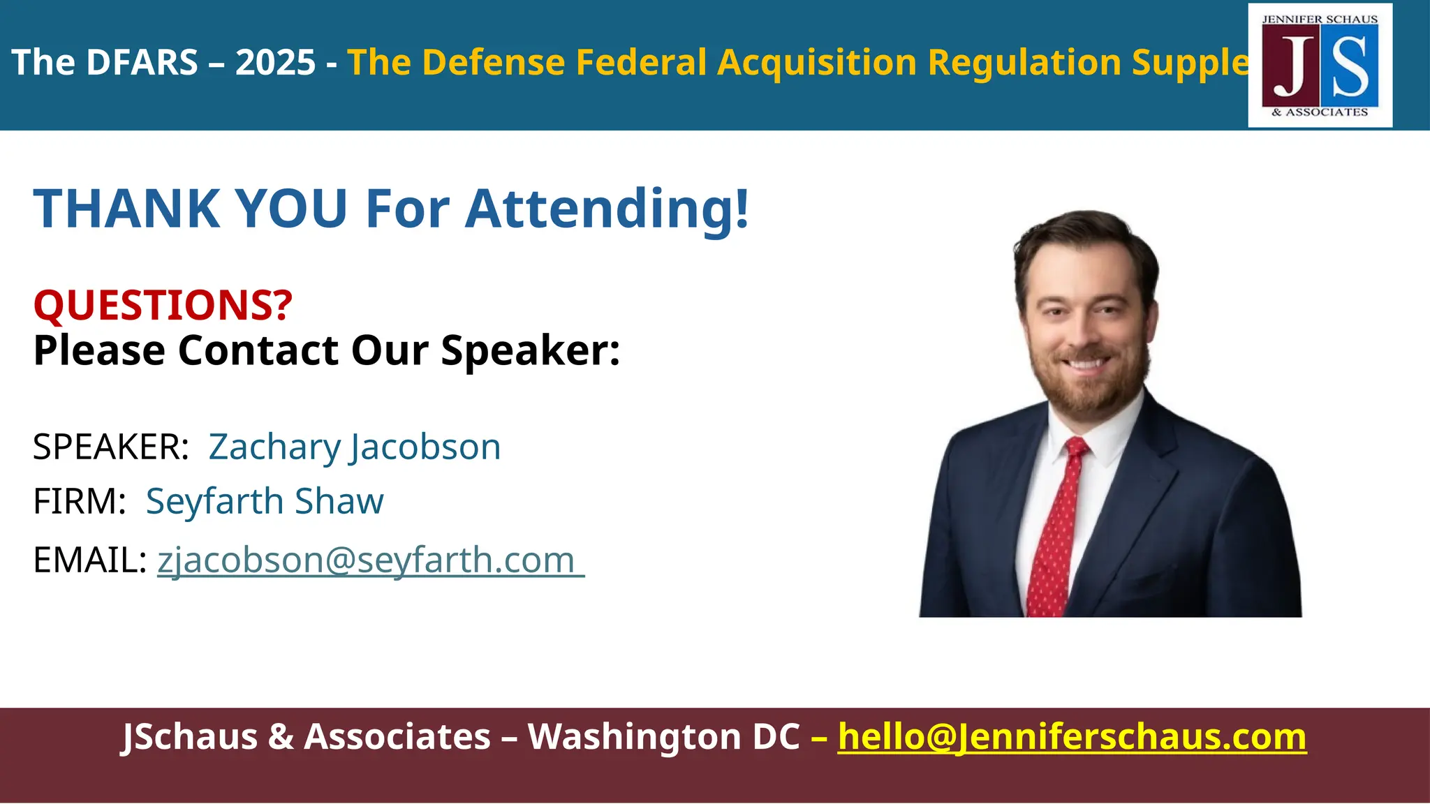 JSchaus & Associates – Washington DC – hello@Jenniferschaus.com
THANK YOU For Attending!
QUESTIONS?
Please Contact Our Speaker:
SPEAKER: Zachary Jacobson
FIRM: Seyfarth Shaw
EMAIL: zjacobson@seyfarth.com
The DFARS – 2025 - The Defense Federal Acquisition Regulation Supplement
 