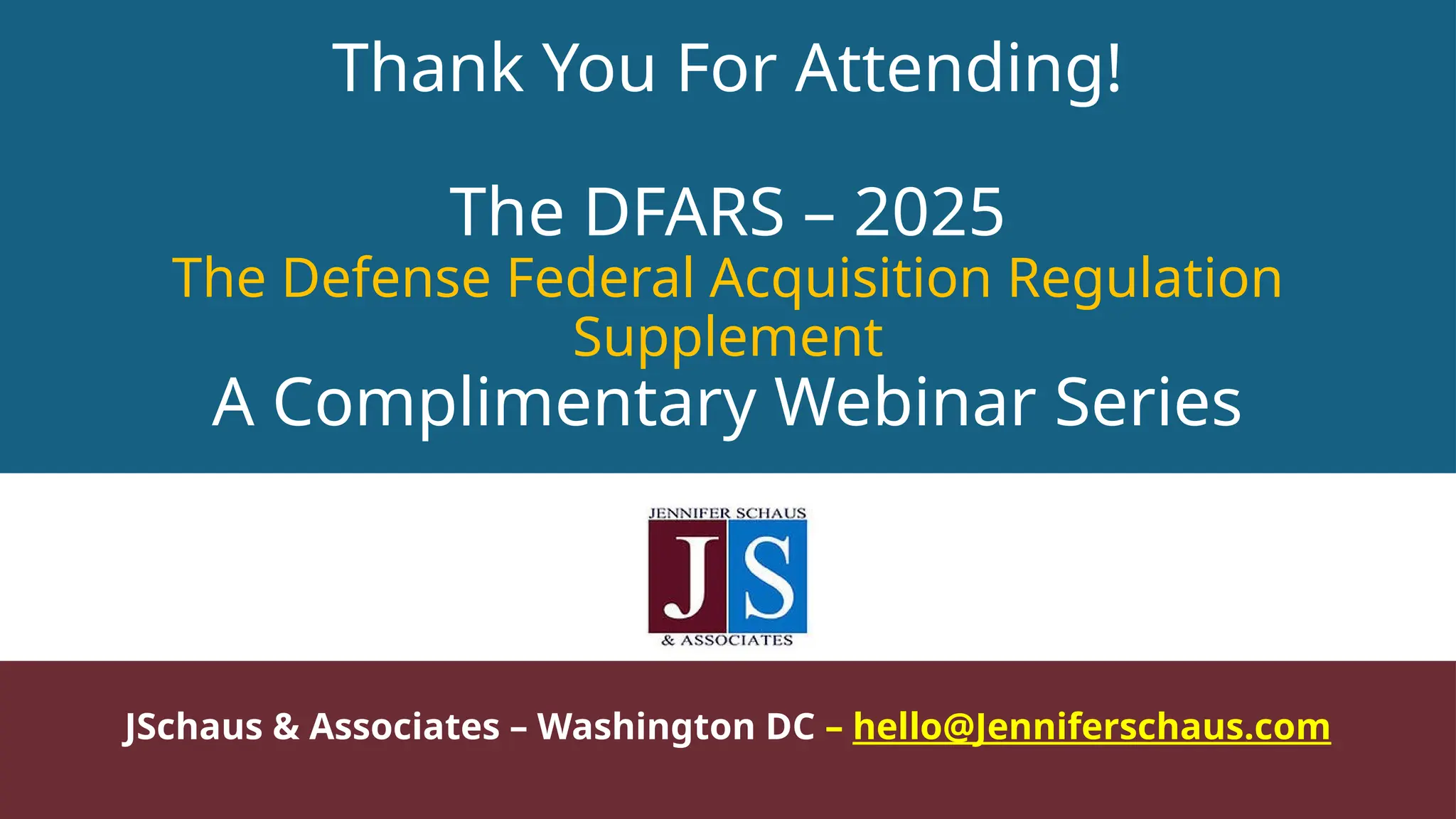 Thank You For Attending!
The DFARS – 2025
The Defense Federal Acquisition Regulation
Supplement
A Complimentary Webinar Series
JSchaus & Associates – Washington DC – hello@Jenniferschaus.com
 