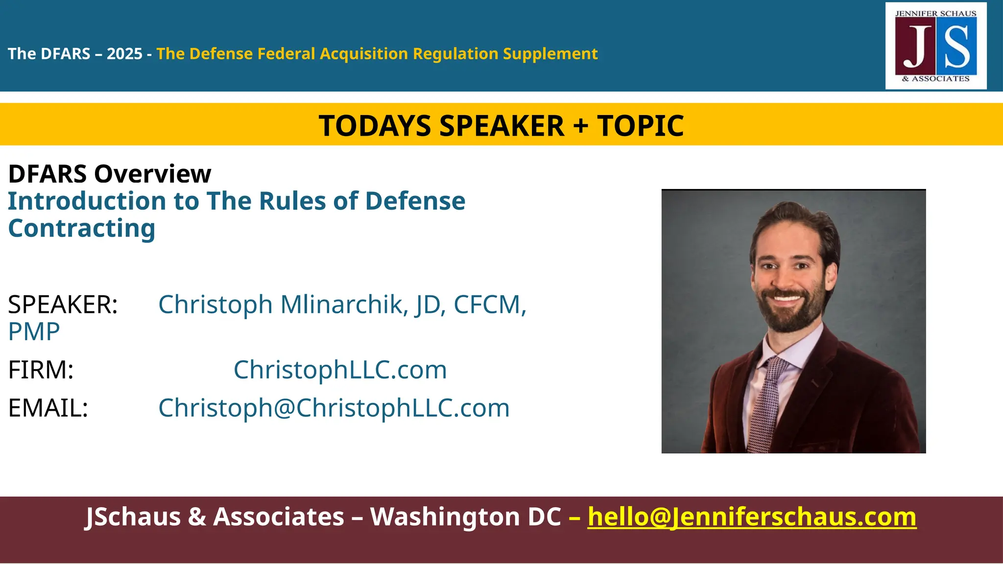 The DFARS – 2025 - The Defense Federal Acquisition Regulation Supplement
JSchaus & Associates – Washington DC – hello@Jenniferschaus.com
DFARS Overview
Introduction to The Rules of Defense
Contracting
SPEAKER: Christoph Mlinarchik, JD, CFCM,
PMP
FIRM: ChristophLLC.com
EMAIL: Christoph@ChristophLLC.com
TODAYS SPEAKER + TOPIC
 