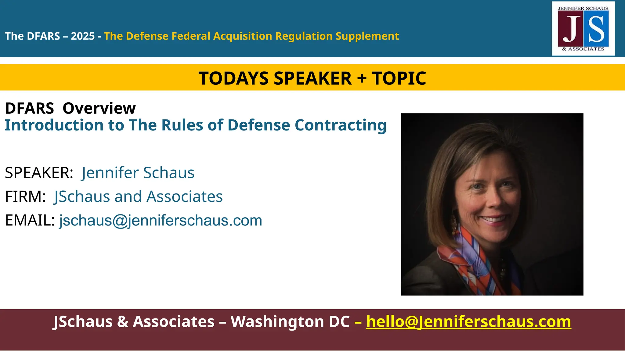 The DFARS – 2025 - The Defense Federal Acquisition Regulation Supplement
JSchaus & Associates – Washington DC – hello@Jenniferschaus.com
DFARS Overview
Introduction to The Rules of Defense Contracting
SPEAKER: Jennifer Schaus
FIRM: JSchaus and Associates
EMAIL: jschaus@jenniferschaus.com
TODAYS SPEAKER + TOPIC
 