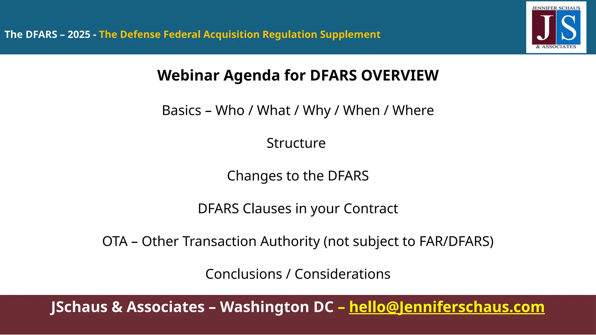 The DFARS – 2025 - The Defense Federal Acquisition Regulation Supplement
JSchaus & Associates – Washington DC – hello@Jenniferschaus.com
Webinar Agenda for DFARS OVERVIEW
Basics – Who / What / Why / When / Where
Structure
Changes to the DFARS
DFARS Clauses in your Contract
OTA – Other Transaction Authority (not subject to FAR/DFARS)
Conclusions / Considerations
 