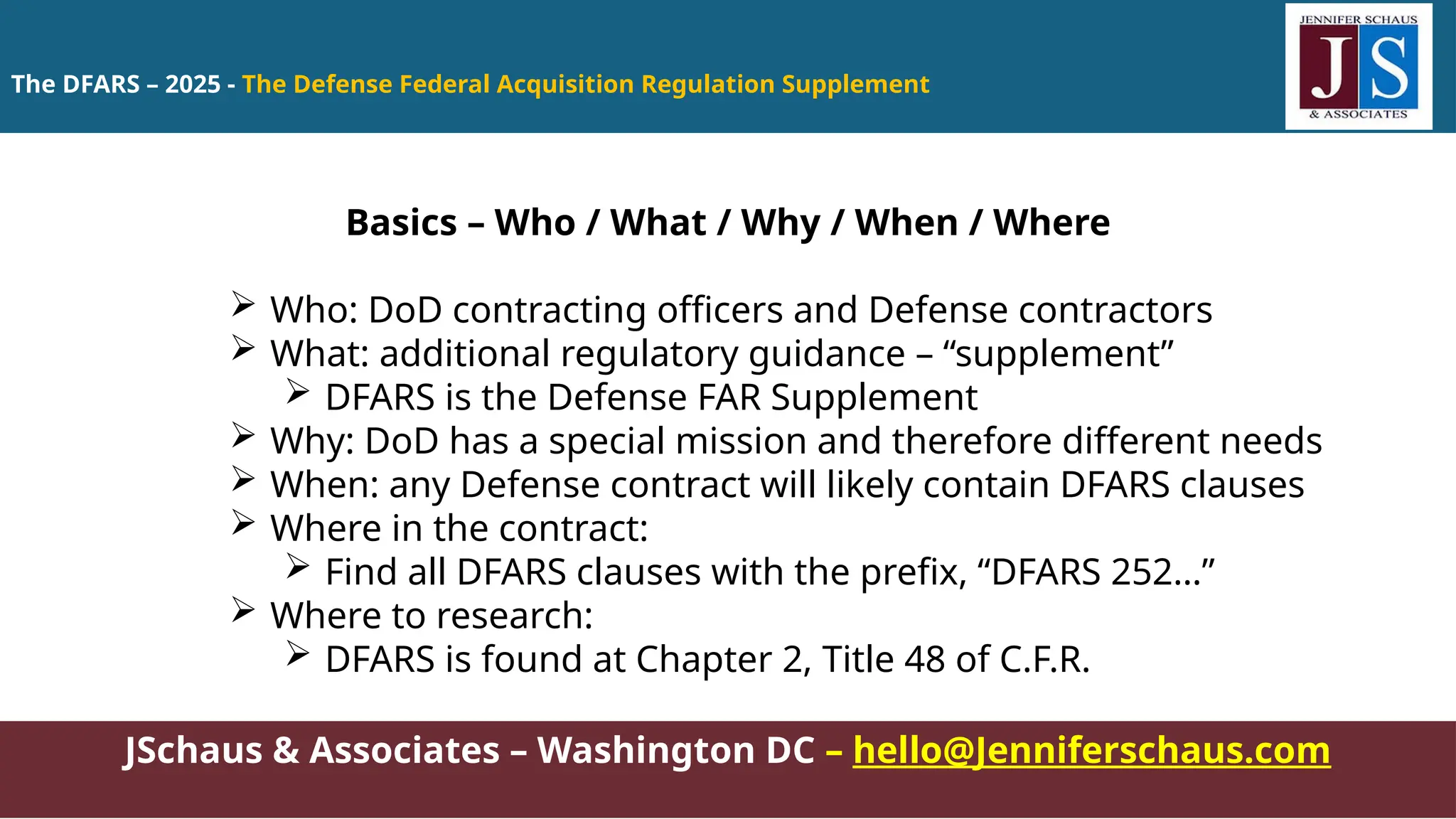 The DFARS – 2025 - The Defense Federal Acquisition Regulation Supplement
JSchaus & Associates – Washington DC – hello@Jenniferschaus.com
Basics – Who / What / Why / When / Where
 Who: DoD contracting officers and Defense contractors
 What: additional regulatory guidance – “supplement”
 DFARS is the Defense FAR Supplement
 Why: DoD has a special mission and therefore different needs
 When: any Defense contract will likely contain DFARS clauses
 Where in the contract:
 Find all DFARS clauses with the prefix, “DFARS 252…”
 Where to research:
 DFARS is found at Chapter 2, Title 48 of C.F.R.
 
