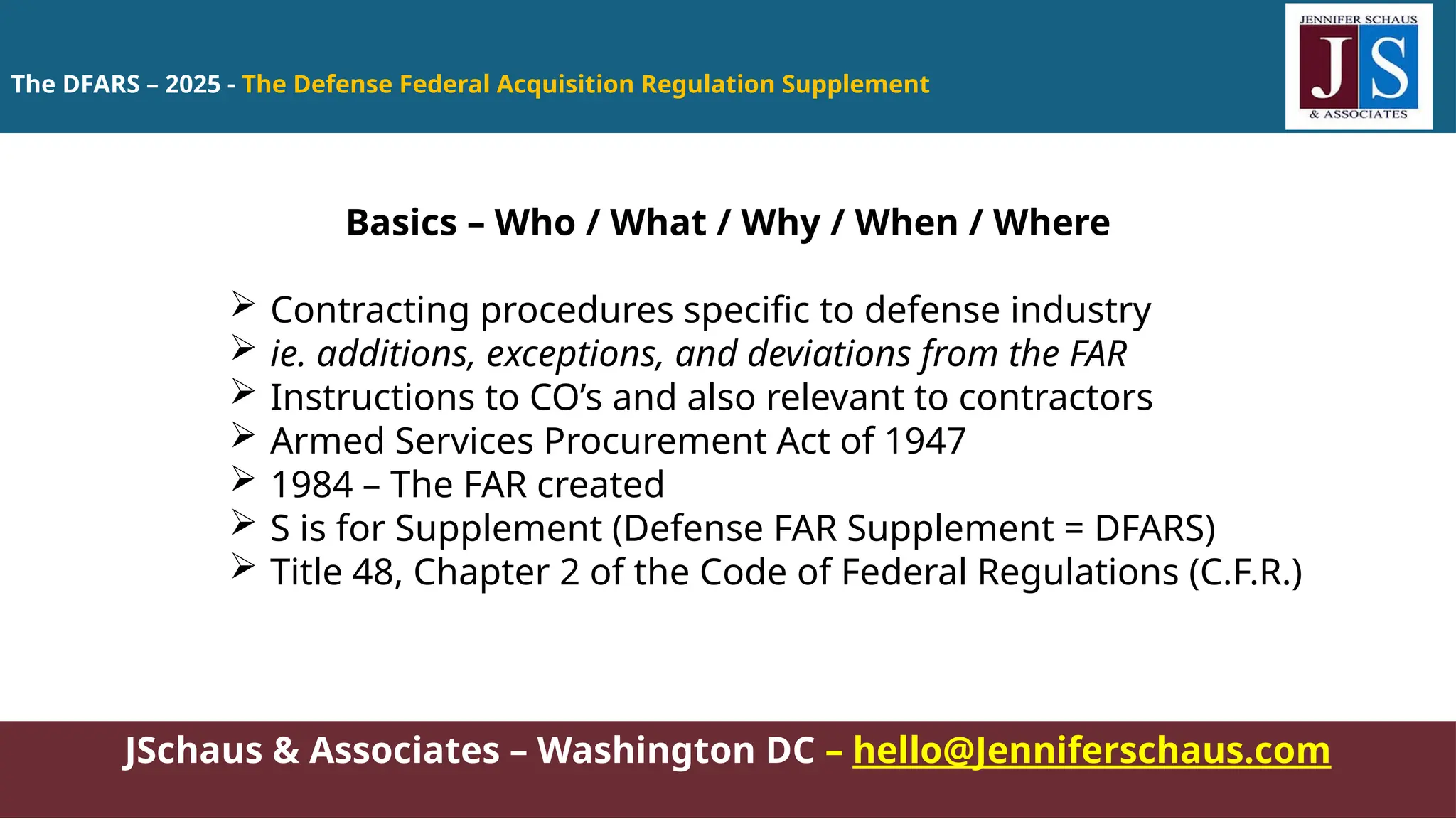 The DFARS – 2025 - The Defense Federal Acquisition Regulation Supplement
JSchaus & Associates – Washington DC – hello@Jenniferschaus.com
Basics – Who / What / Why / When / Where
 Contracting procedures specific to defense industry
 ie. additions, exceptions, and deviations from the FAR
 Instructions to CO’s and also relevant to contractors
 Armed Services Procurement Act of 1947
 1984 – The FAR created
 S is for Supplement (Defense FAR Supplement = DFARS)
 Title 48, Chapter 2 of the Code of Federal Regulations (C.F.R.)
 