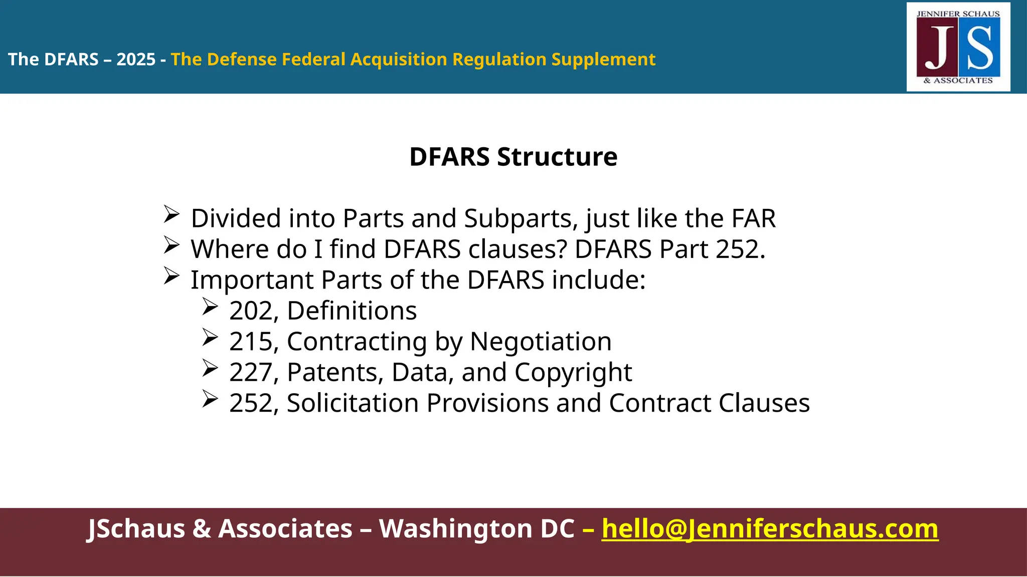 The DFARS – 2025 - The Defense Federal Acquisition Regulation Supplement
JSchaus & Associates – Washington DC – hello@Jenniferschaus.com
DFARS Structure
 Divided into Parts and Subparts, just like the FAR
 Where do I find DFARS clauses? DFARS Part 252.
 Important Parts of the DFARS include:
 202, Definitions
 215, Contracting by Negotiation
 227, Patents, Data, and Copyright
 252, Solicitation Provisions and Contract Clauses
 