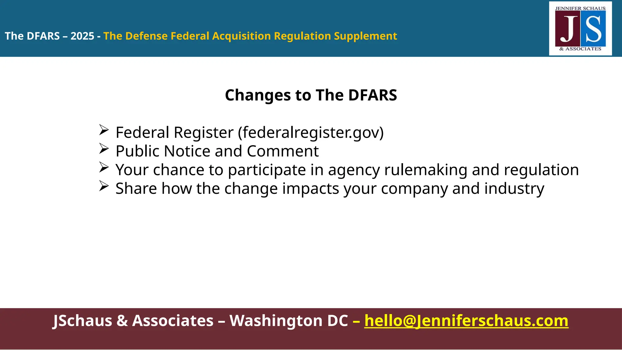 The DFARS – 2025 - The Defense Federal Acquisition Regulation Supplement
JSchaus & Associates – Washington DC – hello@Jenniferschaus.com
Changes to The DFARS
 Federal Register (federalregister.gov)
 Public Notice and Comment
 Your chance to participate in agency rulemaking and regulation
 Share how the change impacts your company and industry
 