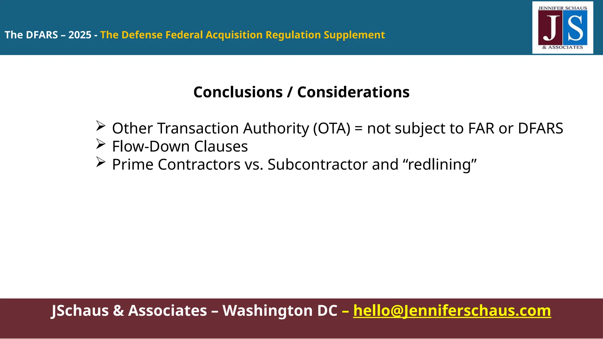 The DFARS – 2025 - The Defense Federal Acquisition Regulation Supplement
JSchaus & Associates – Washington DC – hello@Jenniferschaus.com
Conclusions / Considerations
 Other Transaction Authority (OTA) = not subject to FAR or DFARS
 Flow-Down Clauses
 Prime Contractors vs. Subcontractor and “redlining”
 