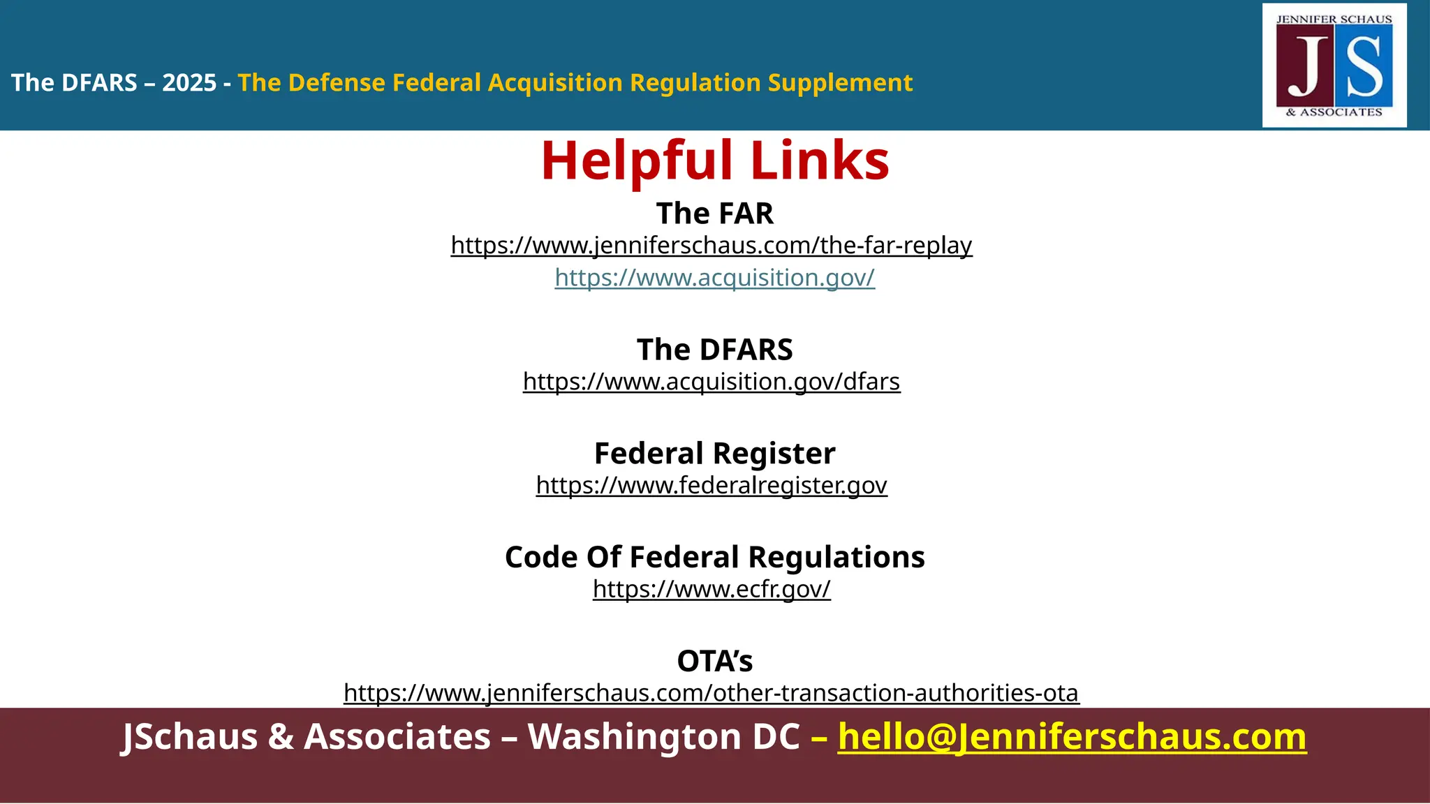 The DFARS – 2025 - The Defense Federal Acquisition Regulation Supplement
JSchaus & Associates – Washington DC – hello@Jenniferschaus.com
Helpful Links
The FAR
https://www.jenniferschaus.com/the-far-replay
https://www.acquisition.gov/
The DFARS
https://www.acquisition.gov/dfars
Federal Register
https://www.federalregister.gov
Code Of Federal Regulations
https://www.ecfr.gov/
OTA’s
https://www.jenniferschaus.com/other-transaction-authorities-ota
 