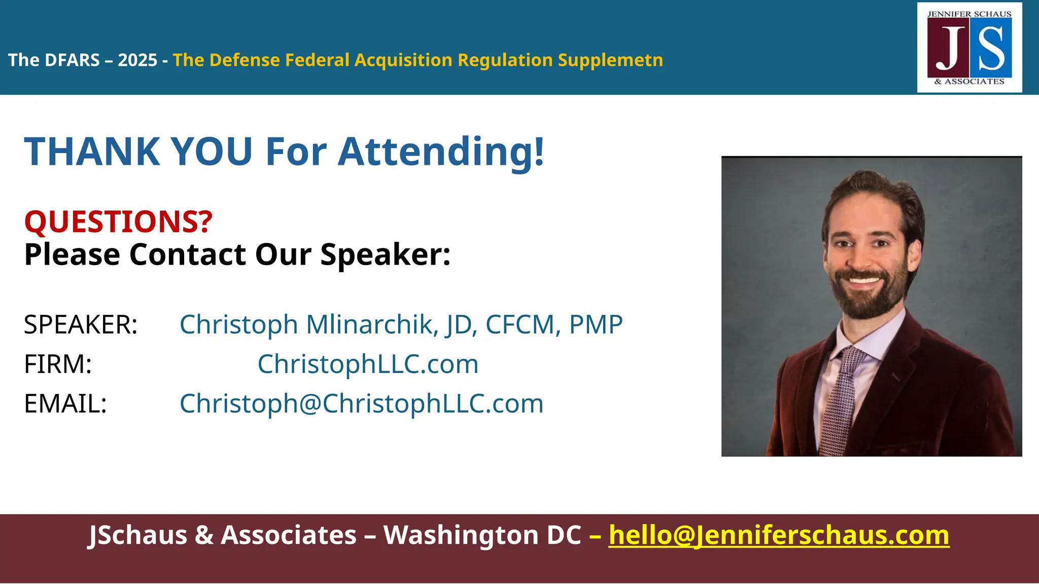 The DFARS – 2025 - The Defense Federal Acquisition Regulation Supplemetn
JSchaus & Associates – Washington DC – hello@Jenniferschaus.com
THANK YOU For Attending!
QUESTIONS?
Please Contact Our Speaker:
SPEAKER: Christoph Mlinarchik, JD, CFCM, PMP
FIRM: ChristophLLC.com
EMAIL: Christoph@ChristophLLC.com
 