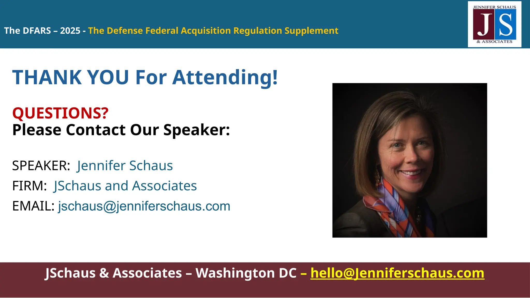 The DFARS – 2025 - The Defense Federal Acquisition Regulation Supplement
JSchaus & Associates – Washington DC – hello@Jenniferschaus.com
THANK YOU For Attending!
QUESTIONS?
Please Contact Our Speaker:
SPEAKER: Jennifer Schaus
FIRM: JSchaus and Associates
EMAIL: jschaus@jenniferschaus.com
 