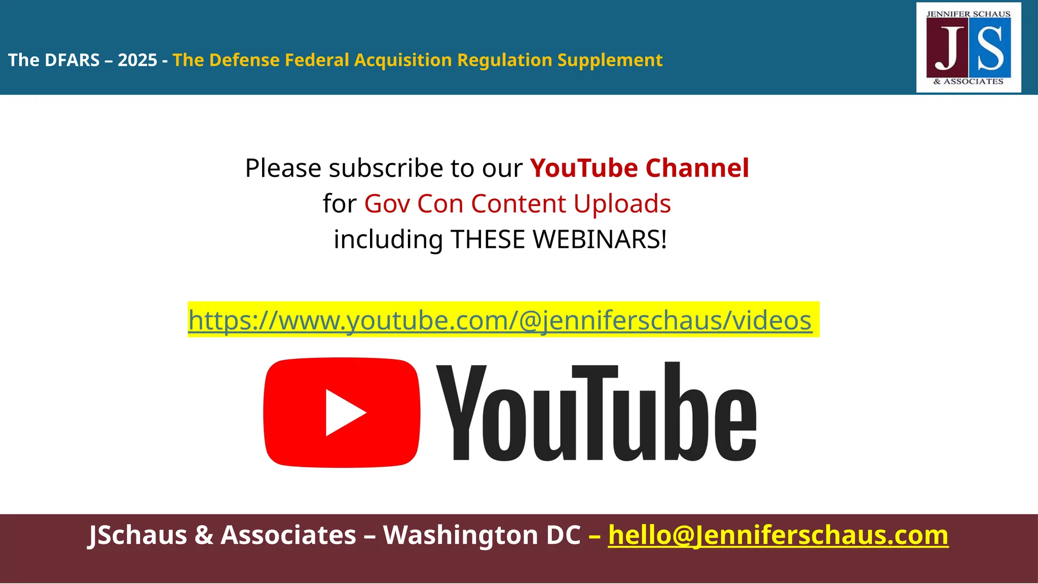 The DFARS – 2025 - The Defense Federal Acquisition Regulation Supplement
JSchaus & Associates – Washington DC – hello@Jenniferschaus.com
Please subscribe to our YouTube Channel
for Gov Con Content Uploads
including THESE WEBINARS!
https://www.youtube.com/@jenniferschaus/videos
 