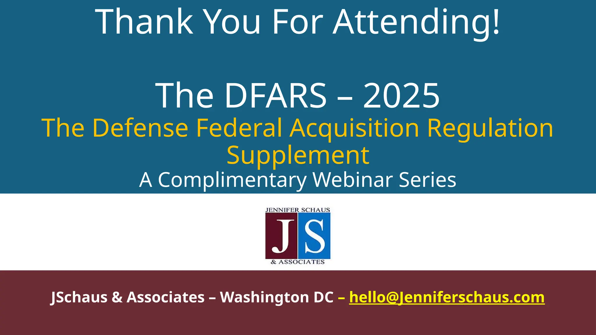 Thank You For Attending!
The DFARS – 2025
The Defense Federal Acquisition Regulation
Supplement
A Complimentary Webinar Series
JSchaus & Associates – Washington DC – hello@Jenniferschaus.com
 
