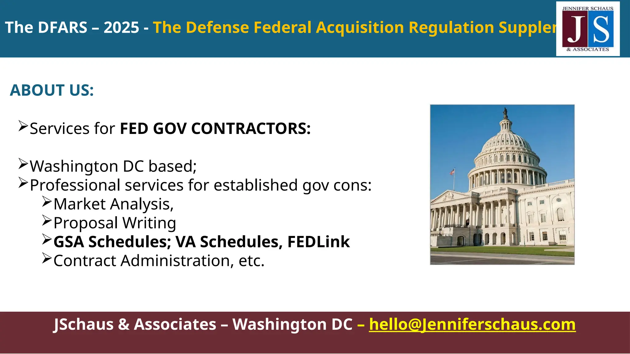 The DFARS – 2025 - The Defense Federal Acquisition Regulation Supplement
JSchaus & Associates – Washington DC – hello@Jenniferschaus.com
ABOUT US:
Services for FED GOV CONTRACTORS:
Washington DC based;
Professional services for established gov cons:
Market Analysis,
Proposal Writing
GSA Schedules; VA Schedules, FEDLink
Contract Administration, etc.
 