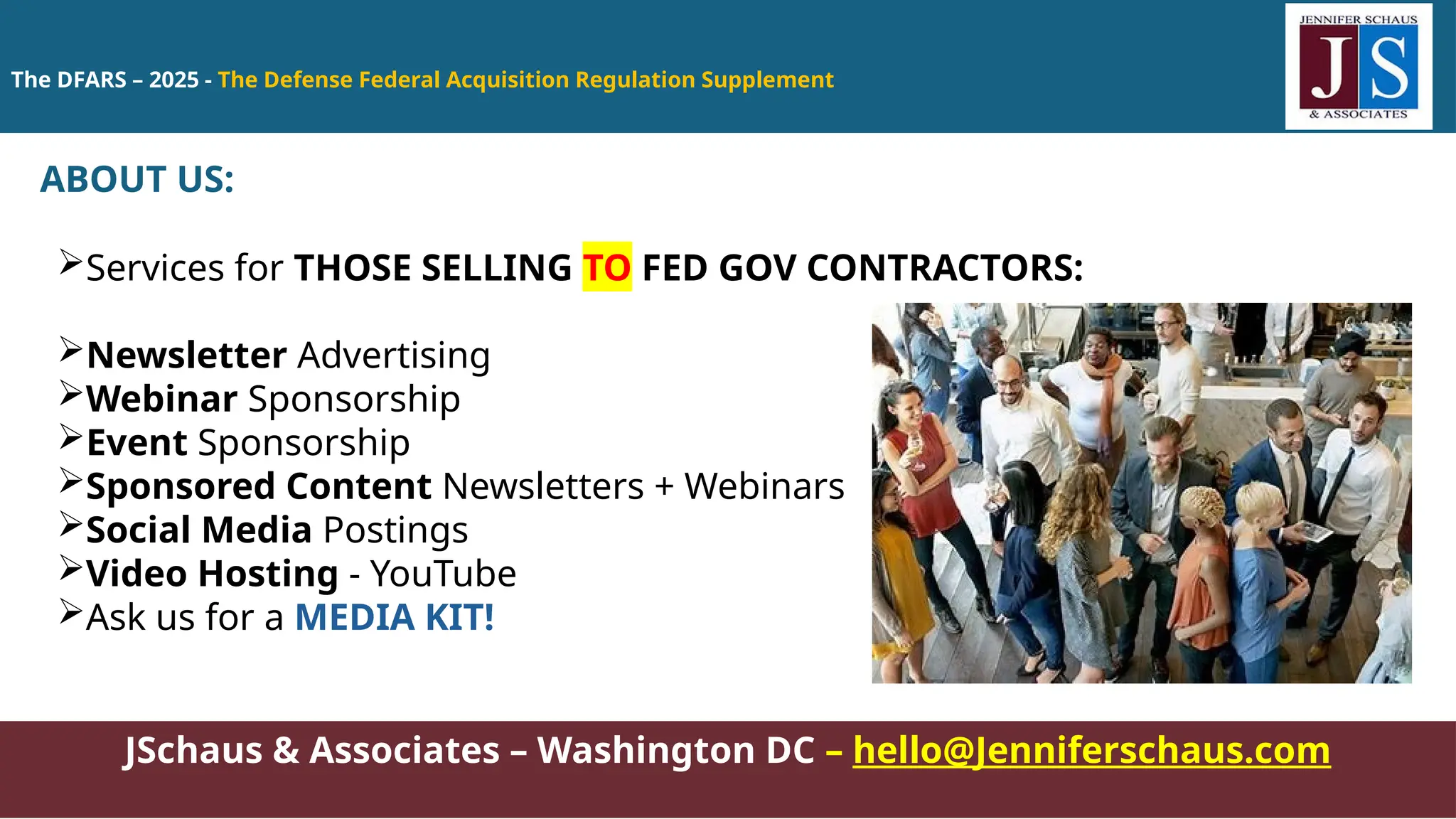 The DFARS – 2025 - The Defense Federal Acquisition Regulation Supplement
JSchaus & Associates – Washington DC – hello@Jenniferschaus.com
ABOUT US:
Services for THOSE SELLING TO FED GOV CONTRACTORS:
Newsletter Advertising
Webinar Sponsorship
Event Sponsorship
Sponsored Content Newsletters + Webinars
Social Media Postings
Video Hosting - YouTube
Ask us for a MEDIA KIT!
 