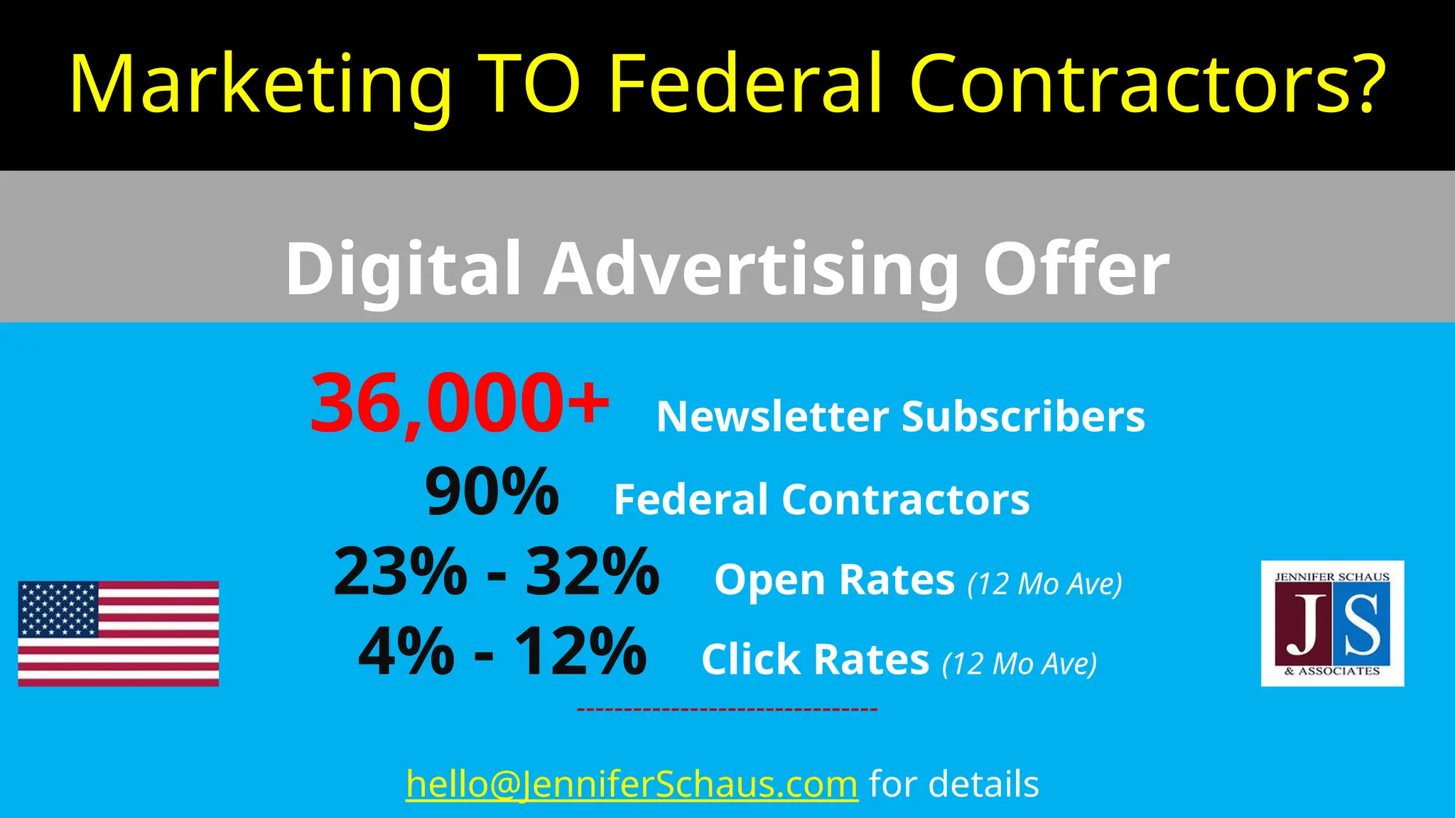 Marketing TO Federal Contractors?
Digital Advertising Offer
36,000+ Newsletter Subscribers
90% Federal Contractors
23% - 32% Open Rates (12 Mo Ave)
4% - 12% Click Rates (12 Mo Ave)
--------------------------------
hello@JenniferSchaus.com for details
 