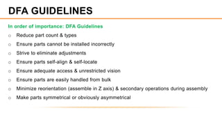 In order of importance: DFA Guidelines
o Reduce part count & types
o Ensure parts cannot be installed incorrectly
o Strive to eliminate adjustments
o Ensure parts self-align & self-locate
o Ensure adequate access & unrestricted vision
o Ensure parts are easily handled from bulk
o Minimize reorientation (assemble in Z axis) & secondary operations during assembly
o Make parts symmetrical or obviously asymmetrical
DFA GUIDELINES
 