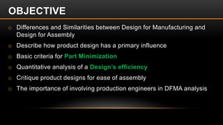 o Differences and Similarities between Design for Manufacturing and
Design for Assembly
o Describe how product design has a primary influence
o Basic criteria for Part Minimization
o Quantitative analysis of a Design’s efficiency
o Critique product designs for ease of assembly
o The importance of involving production engineers in DFMA analysis
OBJECTIVE
 