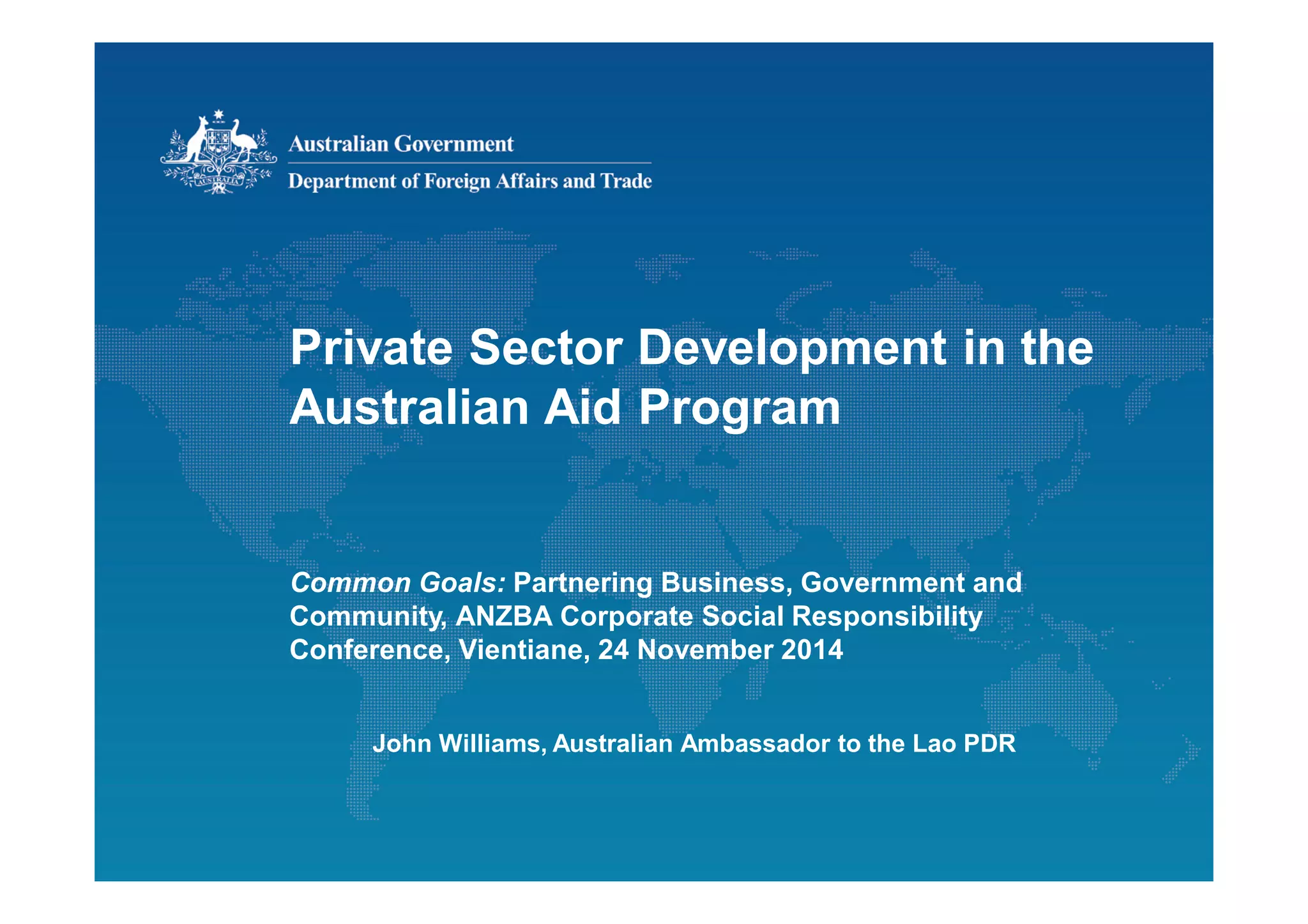 Private Sector Development in the
Australian Aid Program
Common Goals: Partnering Business, Government and
Community, ANZBA Corporate Social Responsibility
Conference, Vientiane, 24 November 2014
John Williams, Australian Ambassador to the Lao PDR