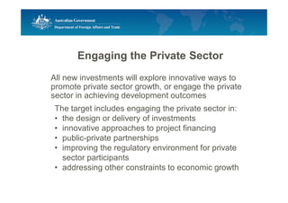 Engaging the Private Sector
All new investments will explore innovative ways to
promote private sector growth, or engage the private
sector in achieving development outcomes
The target includes engaging the private sector in:
• the design or delivery of investments
• innovative approaches to project financing
• public-private partnerships
• improving the regulatory environment for private
sector participants
• addressing other constraints to economic growth