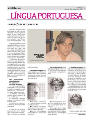 vestibular                                                                                                                 Jornal de Fato
                                                                                                          Sábado, 10 de outubro de 2009       3

     LÍNGUA PORTUGUESA
   PROJEÇÕES CARTOGRÁFICAS

    Projeção cartográfica é a re-                                     Marcos Garcia
presentação de uma superfície
esférica (a Terra) num plano (o
mapa), ou seja, trata-se de um
"sistema plano de meridianos e
paralelos sobre os quais pode ser
desenhado um mapa" (Erwin
Raisz. Cartografia geral. P. 58).

    O grande problema da car-
tografia consiste em ter de repre-
sentar uma superfície esférica
num plano, pois, como é sabi-
do, a esfera é um sólido não- de-
senvolvível, isto é, não-achatáv-
el ou não planificável. Assim,
sempre que achatarmos uma es-
fera, necessariamente ela sofre-
                                                AVELINO
rá alterações ou deformações.                     SOUZA
     Experimente, por exemplo,
cortar uma laranja ao meio e              Professor colaborador
depois pressionar (achatar) uma
dessas partes sobre uma super-
fície plana. Isso quer dizer que
todas as projeções apresentam        nas ou azimutais.                         A projeção cônica resulta            A projeção azimutal resul-
deformações, que podem ser em                                             da projeção do globo terrestre so-    ta da projeção da superfície ter-
relação às distâncias, às áreas ou       A projeção cilíndrica resul-     bre um cone, que posteriormen-        restre sobre um plano a partir
aos ângulos. Assim, cabe ao car-     ta da projeção dos paralelos e me-   te é planificado. Esse tipo de pro-   de um determinado ponto (pon-
tógrafo escolher o tipo de pro-      ridianos sobre um cilindro en-       jeção:                                to de vista). De acordo com Er-
jeção que melhor atenda aos ob-      volvente, que é posteriormente                                             win Raisz (famoso cartógrafo
jetivos do mapa.                     desenvolvido (planificado). Esse                                           americano), as projeções azimu-
                                     tipo de projeção:                                                          tais são de três tipos: polar, equa-
    Obs: A melhor forma                                                                                         torial e oblíqua. Elas são utiliza-
    de representar a                                                                                            das para confeccionar mapas es-
    Terra é através                                                                                             peciais, principalmente os náu-
    do Globo Terrestre                                                                                          ticos e aeronáuticos, isso porque
    Os tipos de propriedades                                                                                    é do tipo Eqüidistante, fato que
geométricas que caracterizam as                                                                                 facilita o cálculo com precisão
projeções cartográficas, em suas                                                                                das distâncias entre os diversos
relações entre a esfera (Terra) e                                                                               pontos da Terra.
um plano, que é o mapa, são:
    a) Conformes - conservam as
formas, porém distorcem as
áreas. Ex: Mercator
    b) Equivalentes - conservam
as áreas, mas distorcem as for-
mas. Ex: Peters                            apresenta os paralelos re-            apresenta paralelos circu-
    c) Equidistantes - conservam     tos e horizontais e os meridia-      lares e meridianos radiais, isto é,
as distâncias, mas distorcem for-    nos retos e verticais;               retas que se originam de um úni-
mas e áreas                                acarreta um crescimento        co ponto;
                                     (deformação) exagerado das re-              é usado principalmente pa-
   A maior parte das projeções       giões de elevadas latitudes;         ra a representação de países ou re-
hoje existentes deriva dos três            é o mais utilizado para a      giões de latitudes intermediárias,       Vejamos, a seguir, alguns dos
tipos ou métodos originais, a        representação total da Terra (ma-    embora possa ser utilizado para
saber: cilíndricas, cônicas e pla-   pas-múndi).                          outras latitudes.                                          CONTINUA...
 