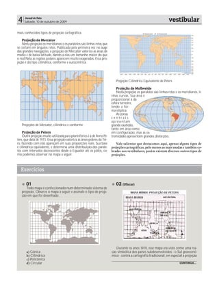 4    Jornal de Fato
     Sábado, 10 de outubro de 2009                                                                                  vestibular
mais conhecidos tipos de projeção cartográfica.

    Projeção de Mercator
    Nesta projeção os meridianos e os paralelos são linhas retas que
se cortam em ângulos retos. Publicada pela primeira vez no auge
das grandes navegações, a projeção de Mercator valoriza as áreas de
média e de baixa latitude, dando a elas um tamanho maior do que
o real Nela as regiões polares aparecem muito exageradas. Essa pro-
jeção é do tipo cilíndrica, conforme e eurocêntrica




                                                                            Projeção Cilíndrica Equivalente de Peters

                                                                             Projeção de Mollweide
                                                                             Nesta projeção os paralelos são linhas retas e os meridianos, li-
                                                                         nhas curvas. Sua área é
                                                                         proporcional à da
                                                                         esfera terrestre,
                                                                         tendo a for-
                                                                         ma elíptica.
                                                                             As zonas
                                                                         centrais
                                                                         apresent am
   Projeções de Mercator, cilíndrica e conforme                          grande exatidão,
                                                                         tanto em área como
    Projeção de Peters                                                   em configuração, mas as ex-
    Outra projeção muito utilizada para planisférios é a de Arno Pe-     tremidades apresentam grandes distorções.
ters, que data de 1973. Essa projeção valoriza as áreas pobres da Ter-
ra, fazendo com elas apareçam em suas proporções reais. Sua base            Vale salientar que destacamos aqui, apenas alguns tipos de
é cilíndrica equivalente, e determina uma distribuição dos parale-       projeções cartográficas, pelo menos as mais usadas e também co-
los com intervalos decrescentes desde o Equador até os pólos, co-        bradas nos vestibulares, porém existem diversos outros tipos de
mo podemos observar no mapa a seguir.                                    projeções.



  Exercícios

      01                                                                    02 (Ufscar)
      Todo mapa é confeccionado num determinado sistema de
   projeção. Observe o mapa a seguir e assinale o tipo de proje-
   ção em que foi desenhado.




                                                                            Durante os anos 1970, esse mapa era visto como uma rea-
       a) Cônica                                                         ção simbólica dos países subdesenvolvidos - o Sul geoeconô-
       b) Cilíndrica                                                     mico - contra a cartografia tradicional, em especial a projeção
       c) Policônica
       d) Circular                                                                                                           CONTINUA...
 