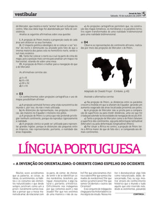 vestibular                                                                                                           Jornal de Fato
                                                                                                     Sábado, 10 de outubro de 2009       5
   de Mercator, que mostra o norte "acima" do sul e a Europa no            e) As projeções cartográficas permitem que, na constru-
   centro. Mas essa idéia logo foi abandonada por falta de con-        ção dos mapas temáticos, os meridianos e os paralelos terres-
   sistência.                                                          tres sejam transformados de uma realidade tridimensional
       Analise as seguintes afirmativas sobre essa questão:            para uma realidade bidimensional.

       I. A projeção de Peters mostra a proporção exata de cada
   área sem distorcer os seus formatos.                                   04
       II. O impacto político-ideológico de se colocar o sul "aci-        Observe as representações do continente africano, realiza-
   ma" do norte é diminuído ou anulado pelo fato de que a              das por meio das projeções de Mercator e de Peters.
   imensa maioria dos países está no hemisfério norte, sendo o
   sul mais oceânico.
       III. Tanto faz colocar o norte ou o sul na parte de cima do
   mapa, pois a posição mais correta para analisar um mapa é na
   horizontal, estando ele sobre uma mesa.
       IV. A projeção de Peters é melhor para a navegação do que
   a de Mercator.

      As afirmativas corretas são:

      a) I e II.
      b) II e III.
      c) III e IV.
      d) I e IV.

                                                                          Adaptado de Oswald Freyer - Eimbeke, p.40)
      03
     Os conhecimentos sobre projeções cartográficas e uso de              Assinale a alternativa correta:
   mapas possibilitam afirmar:
                                                                           a) Na projeção de Peters, as distâncias entre os paralelos
       a) A projeção azimutal fornece uma visão eurocêntrica do        crescem à medida em que se afastam do Equador, gerando um
   mundo e, por isso, ela não é mais utilizada.                        aumento exagerado das áreas localizadas próximas aos pólos.
       b) As distorções da representação, nas projeções cilíndri-          b) A projeção de Mercator não se presta para a compara-
   cas, são maiores no Equador e menores nos pólos.                    ção de superfícies ou para medir distâncias, uma vez que foi
       c) A projeção de Peters é a única que não pretende privile-     criada para atender às necessidades de navegação do século XVI.
   giar nenhum continente, porque ela reproduz rigorosamente               c) Tanto a projeção de Mercator como a de Peters falseiam
   a realidade.                                                        a superfície dos continentes, seja pela deformação latitudinal
       d) A projeção cônica só pode ser utilizada para represen-       (Mercator) ou pela deformação longitudinal (Peters).
   tar grandes regiões, porque as distorções são pequenas entre            d) Por situar a África no centro, a projeção de Peters tor-
   os trópicos, não representando, portanto, a realidade das           na a África maior do que de fato ela é, se comparada aos de-
   áreas mapeadas.                                                     mais continentes.




     LÍNGUA PORTUGUESA
   A INVENÇÃO DO ORIENTALISMO: O ORIENTE COMO ESPELHO DO OCIDENTE

   Muitas vezes acreditamos        os pares, de comer, de cheirar,     tra? Por que selecionamos chei-      tier é desnaturalizar algo tido
que as palavras, as coisas, as     de sentir e de se identificar co-   ros e odores?Por que somos cha-      como naturalizado, dado, de-
ideias, os sentimentos, os hábi-   mo nordestino, brasileiro, po-      mados de nordestinos? Por que        sencarnado, fixo, ou seja, mos-
tos e os costumes são elemen-      tiguar, mossoroense, é algo na-     somos sul-americanos? Por que        trar através do conhecimento
tos naturalizados e que desde      tural e, portanto, a-histórico.     somos Ocidentais e outros são        histórico que o mundo e tudo
sempre existiram como um a         Dificilmente nos indagamos          Orientais?                           aquilo que está inserido nele,
priori. Geralmente somos leva-     por que comemos assim e não             Esse conjunto de indagações      desde as vestimentas, passando
dos a pensar que a nossa ma-       assado? Por que nos vestimos        chega para nós historiadores co-
neira de amar, de relacionar com   de uma maneira e não de ou-         mo objeto de estudo. Nosso mé-                         CONTINUA...
 