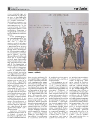 8     Jornal de Fato
      Sábado, 10 de outubro de 2009                                                                                   vestibular
mo uma tentativa de impor uma
certa autoridade no jogo do po-
der entre as duas espacialida-
des (Oriente e Ocidente). A cul-
tura européia ganhou força e
identidade comparando-se com
o Oriente como uma espécie de
identidade substituta e até mes-
mo subterrânea, clandestina.
Dessa maneira, para que exista
um Ocidente, mesmo que na
imaginação de seus integrantes,
é preciso que exista também um
Oriente.
    As duas entidades geográfi-
cas imaginadas apóiam-se atra-
vés de um espelho que reflete
uma à outra. O Ocidente pro-
duziu um conjunto de imagens
estereotipadas para representar
o que considerava ser a cultura
ocidental- ou seja, a cultura do
Oriente Médio e do mundo ára-
be. O Oriente era entendido co-
mo sensual com seus haréns, des-
pótico, violento e primitivo.
Nesse sentido, o orientalismo do
século XIX foi responsável por
construir obras eruditas sobre
costumes árabes e egípcios e tam-
bém por produzir uma enxur-
rada de literatura popular na
França, Inglaterra e Alemanha
sobre os estereótipos orientais.
    No início do século XX, a des-
coberta da tumba de Tutanca-
mon no Egito, por exemplo, fas-      Oriente x Ocidente
cinou o público europeu e gerou
uma onda orientalista na mo-
da e nos móveis. Várias versões      Estes conceitos produzem efei-      de um jogo de espelho como o         portante destacar que o Orien-
d'As mil e uma noites foram pu-      tos de dizibilidade e visibilida-   benevolente, o fiel, o cristão, o    te nunca foi passivo a essa cons-
blicadas nesse período. Tal su-      de que se constituem como uma       promotor da paz.                     trução e até hoje resiste à domi-
cesso se deveu à popularização       nova maneira de olhar para o            Em breves palavras, concluí-     nação cultural do Ocidente.
do discurso orientalista que en-     Oriente através do signo dos ata-   mos que: o Oriente é uma inven-      Dessa maneira, podemos per-
fatizava o Oriente como sen-         ques terroristas e do radicalis-    ção do Ocidente e, portanto,         ceber que a invenção dos espa-
sual e mágico. O fascínio e a        mo religioso. Nesse sentido, apa-   não existe como civilização nem      ços perpassa por relações de po-
sensualidade caracterizaram no       rece uma reorganização da geo-      mesmo como região. Ambos são         der que tentam homogeneizar
início do século XX imagens e        grafia imaginária, de um lado,      construções Históricas. O            representar o Outro. Como nos
discursos sobre um espaço exó-       o Ocidente representado pelos       Oriente é um conjunto de ideias,     mostra o crítico literário pales-
tico e Outro. Entretanto, os sen-    EUA, apresentados como cora-        visões, imagens, textos, tipos hu-   tino Edwar Said a representação
tidos criados para o Oriente fo-     josos e defensores dos valores      manos, representações domina-        do Oriente é obra do Ocidente
ram sendo, ao longo do tempo,        humanos e democráticos e do         do por preconceitos, construí-       e que o orientalismo é exterior
resignificados através de uma        outro, o mundo oriental, ten-       dos pelo Ocidente como forma         e afastado do Oriente dependen-
nova conjuntura política e eco-      do como representante o mun-        de se identificar como superior.     do mais do Ocidente que do pró-
nômica pautada em outros ní-         do islâmico. Assim, as imagens      Ao considerar o Oriente primi-       prio mundo oriental. As manei-
veis de Imperialismo e de novas      do exótico, do sensual e do ma-     tivo, violento, despótico, o Oci-    ras de representar o Outro, isto
formas de negociar - sobretudo,      ravilhoso, dantes criadas pelo      dente, ao mesmo tempo, está se       é, o Oriente, tornam-o visível,
com o aparecimento de novos          período oitocentista, foram sen-    considerando avançado, demo-         claro e "lá" no discurso sobre ele.
agentes como os EUA - com o          do cambiados por novos este-        crático, esclarecido. O Ociden-      É no discurso sobre o outro que
mundo oriental.                      reótipos alçadas por novas con-     te se constrói a partir da Euro-     se tenta legitimar e apontar as
    Atualmente, as formas que        dições geopolíticas. O Oriente      pa, e mais tarde pelos EUA, co-      suas próprias diferenças, em su-
se estabelecem no diálogo en-        passa a ser o inimigo, o infiel,    mo um discurso que identifica        ma, apresentar o Oriente como
tre Ocidente e Oriente se con-       o radical, o não-cristão, o fun-    o Oriente como o Outro, co-          o outro e o "lá" para se identi-
tornam pelas expressões do ter-      damentalista. Em posição opos-      mo a oposição, como o que o          ficar a partir dele a diferença
rorismo e do fundamentalismo.        ta o Ocidente se define através     Ocidente não deveria ser. É im-      do mundo ocidental.
 