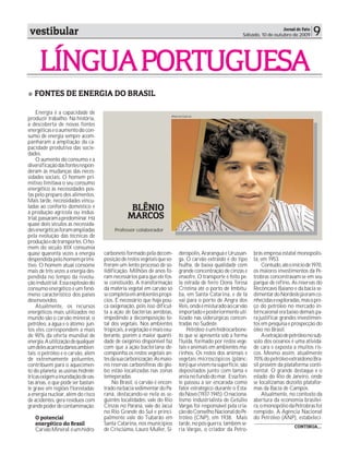 vestibular                                                                                                              Jornal de Fato
                                                                                                       Sábado, 10 de outubro de 2009      9

     LÍNGUA PORTUGUESA
   FONTES DE ENERGIA DO BRASIL

    Energia é a capacidade de
                                                                     Marcos Garcia
produzir trabalho. Na história,
a descoberta de novas fontes
energéticas e o aumento do con-
sumo de energia sempre acom-
panharam a ampliação da ca-
pacidade produtiva das socie-
dades.
    O aumento do consumo e a
diversificação das fontes respon-
deram às mudanças das neces-
sidades sociais. O homem pri-
mitivo limitava o seu consumo
energético às necessidades pos-
tas pelo preparo dos alimentos.
Mais tarde, necessidades vincu-
ladas ao conforto doméstico e
à produção agrícola ou indus-
                                                BLÊNIO
trial, passaram a predominar. Há               MARCOS
quase dois séculos as necessida-
des energéticas foram ampliadas          Professor colaborador
pela evolução das técnicas de
produção e de transportes. O ho-
mem do século XIX consumia
quase quarenta vezes a energia      carboneto formado pela decom-        derópolis, Araranguá e Urussan-     brás empresa estatal monopolis-
despendida pelo homem primi-        posição de restos vegetais que so-   ga. O carvão extraído é do tipo     ta, em 1953.
tivo. O homem atual consome         freram um lento processo de so-      hulha, de baixa qualidade com           Contudo, até o início de 1970,
mais de três vezes a energia des-   lidificação. Milhões de anos fo-     grande concentração de cinzas e     os maiores investimentos da Pe-
pendida no tempo da revolu-         ram necessários para que ele fos-    enxofre. O transporte é feito pe-   trobras concentravam-se em seu
ção industrial. Essa explosão do    se constiuído. A transformação       la estrada de ferro Dona Teresa     parque de refino. As reservas do
consumo energético é um fenô-       da matéria vegetal em carvão só      Cristina até o porto de Imbitu-     Recôncavo Baiano e da bacia se-
meno característico dos países      se completa em ambientes propí-      ba, em Santa Catarina, e de lá      dimentar do Nordeste já eram co-
desenvovidos.                       cios. É necessário que haja pou-     vai para o porto de Angra dos       nhecidas e exploradas, mas o pre-
    Atualmente, os recursos         ca oxigenação, pois isso dificul-    Reis, onde é misturado ao carvão    ço do petróleo no mercado in-
energéticos mais utilizados no      ta a ação de bactérias aeróbias,     importado e posteriormente uti-     terncaional era baixo demais pa-
mundo são o carvão mineral, o       impedindo a decomposição to-         lizado nas siderúrgicas concen-     ra justificar grandes investimen-
petróleo, a água e o átomo; jun-    tal dos vegetais. Nos ambientes      tradas no Sudeste.                  tos em pesquisa e prospecção do
tos eles correspondem a mais        tropicais, a vegetação é mais exu-       Petróleo: é um hidrocarbone-    óleo no Brasil.
de 90% da oferta mundial de         berante, porém a maior quanti-       to que se apresenta sob a forma         A extração de petróleo no sub-
energia. A utilização de qualquer   dade de oxigênio disponível faz      fluída, formado por restos vege-    solo dos oceanos é uma ativida-
um deles acarreta danos ambien-     com que a ação bacteriana de-        tais e animais em ambientes ma-     de cara e exposta a muitos ris-
tais: o petróleo e o carvão, além   componha os restos vegetais an-      rinhos. Os restos dos animais e     cos. Mesmo assim, atualmente
de extremamente poluentes,          tes da sua carbonização. As maio-    vegetais microscópicos (plânc-      70% do petróleo extraídono Bra-
contribuem para o aquecimen-        res reservas carboníferas do glo-    ton) que vivem na superfície, são   sil provém da plataforma conti-
to do planeta; as usinas hidrelé-   bo estão localizadas nas zonas       depositados junto com lama e        nental. O grande destaque é o
tricas exigem a inundação de vas-   temeperadas.                         areia no fundo do mar. Essa fon-    estado do Rio de Janeiro, onde
tas áreas, o que pode ser bastan-       No Brasil, o carvão é encon-     te passou a ser encarada como       se localizamas dezoito platafor-
te grave em regiões florestadas;    trado na bacia sedimentar do Pa-     fator estratégico durante o Esta-   mas da Bacia de Campos.
a energia nuclear, além do risco    raná, destacando-se nela as se-      do Novo (1937-1945). O naciona-         Atualmente, no contexto da
de acidentes, gera resíduos com     guintes localidades: vale do Rio     lismo industrialista de Getúlio     abertura da economia brasilei-
grande poder de contaminação.       Cinzas no Paraná, vale do Jacuí      Vargas foi responsável pela cria-   ra, o monopólio da Petrobras foi
                                    no Rio Grande do Sul e princi-       ção do Conselho Nacional do Pe-     rompido. A Agência Nacional
   O potencial                      palmente vale do Tubarão em          tróleo (CNP), em 1938. Mais         do Petróleo (ANP), estabeleci-
   energético do Brasil             Santa Catarina, nos municípios       tarde, no pós-guerra, também se-
                                                                                                                                 CONTINUA...
   Carvão Mineral: é um hidro-      de Crisciúma, Lauro Muller, Si-      ria Vargas, o criador da Petro-
 