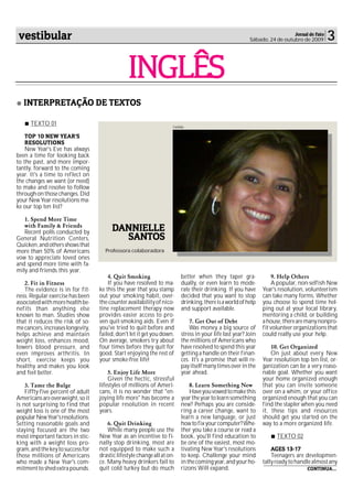 vestibular                                                                                                                Jornal de Fato
                                                                                                         Sábado, 24 de outubro de 2009      3

                                                INGLÊS
   INTERPRETAÇÃO DE TEXTOS

      TEXTO 01                                                       Cedida

    TOP 10 NEW YEAR'S
    RESOLUTIONS
    New Year's Eve has always
been a time for looking back
to the past, and more impor-
tantly, forward to the coming
year. It's a time to reflect on
the changes we want (or need)
to make and resolve to follow
through on those changes. Did
your New Year resolutions ma-
ke our top ten list?

   1. Spend More Time
   with Family & Friends
   Recent polls conducted by            DANNIELLE
General Nutrition Centers,                SANTOS
Quicken, and others shows that
more than 50% of Americans           Professora colaboradora
vow to appreciate loved ones
and spend more time with fa-
mily and friends this year.
                                       4. Quit Smoking                   better when they taper gra-                9. Help Others
   2. Fit in Fitness                   If you have resolved to ma-       dually, or even learn to mode-             A popular, non-selfish New
   The evidence is in for fit-     ke this the year that you stamp       rate their drinking. If you have      Year's resolution, volunteerism
ness. Regular exercise has been    out your smoking habit, over-         decided that you want to stop         can take many forms. Whether
associated with more health be-    the-counter availability of nico-     drinking, there is a world of help    you choose to spend time hel-
nefits than anything else          tine replacement therapy now          and support available.                ping out at your local library,
known to man. Studies show         provides easier access to pro-                                              mentoring a child, or building
that it reduces the risk of so-    ven quit-smoking aids. Even if            7. Get Out of Debt                a house, there are many nonpro-
me cancers, increases longevity,   you've tried to quit before and           Was money a big source of         fit volunteer organizations that
helps achieve and maintain         failed, don't let it get you down.    stress in your life last year? Join   could really use your help.
weight loss, enhances mood,        On average, smokers try about         the millions of Americans who
lowers blood pressure, and         four times before they quit for       have resolved to spend this year          10. Get Organized
even improves arthritis. In        good. Start enjoying the rest of      getting a handle on their finan-          On just about every New
short, exercise keeps you          your smoke-free life!                 ces. It's a promise that will re-     Year resolution top ten list, or-
healthy and makes you look                                               pay itself many times over in the     ganization can be a very reaso-
and feel better.                       5. Enjoy Life More                year ahead.                           nable goal. Whether you want
                                       Given the hectic, stressful                                             your home organized enough
    3. Tame the Bulge              lifestyles of millions of Ameri-          8. Learn Something New            that you can invite someone
    Fiffty-five percent of adult   cans, it is no wonder that "en-           Have you vowed to make this       over on a whim, or your office
Americans are overweight, so it    joying life more" has become a        year the year to learn something      organized enough that you can
is not surprising to find that     popular resolution in recent          new? Perhaps you are conside-         find the stapler when you need
weight loss is one of the most     years.                                ring a career change, want to         it, these tips and resources
popular New Year's resolutions.                                          learn a new language, or just         should get you started on the
Setting reasonable goals and           6. Quit Drinking                  how to fix your computer? Whe-        way to a more organized life.
staying focused are the two            While many people use the         ther you take a course or read a
most important factors in stic-    New Year as an incentive to fi-       book, you'll find education to              TEXTO 02
king with a weight loss pro-       nally stop drinking, most are         be one of the easiest, most mo-
gram, and the key to success for   not equipped to make such a           tivating New Year's resolutions           AGES 13-17
those millions of Americans        drastic lifestyle change all at on-   to keep. Challenge your mind              Teenagers are developmen-
who made a New Year's com-         ce. Many heavy drinkers fail to       in the coming year, and your ho-      tally ready to handle almost any
mitment to shed extra pounds.      quit cold turkey but do much          rizons Will expand.                                      CONTINUA...
 