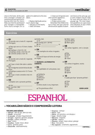 4    Jornal de Fato
     Sábado, 24 de outubro de 2009                                                                                     vestibular
chore in the home. At the same      pable of in addition to the ones         • Clean out refrigerator and       ced chores at the same age, just
time a teenager's schedule can      above…                               other kitchen appliances.              as some children may be ready
sometimes become quite hectic,                                               • Prepare meals.                   for more difficult chores at a
leaving little time for chores.        • Replace light bulbs and va-         • Prepare grocery lists.           younger age. The most impor-
Make sure that the workload of      cuum cleaner bags.                       Remember that children ma-         tant guidelines are supervision
your teenagers is manageable.          • All parts of the laudry.        ture at their own pace and not         and evaluation of your child's
Some chores teenagers are ca-          • Wash Windows                    all kids will be capable of advan-     needs and abilities.



  Exercícios

      01                                         sad lately. (be)                                     b) Water vapor
      De acordo com o texto 01, responda             c) we _______________________                    c) Earth World
   em Português:                                 much orange juice. (drink)                           d) Warm gases
                                                     d) He ____________________ ca-
      a) Para que serve os 10 itens citados      ke for us. _________________,                        08
   no texto?                                                                                          São verbas regulares, com a exceção
      b) Explique o item 02 e 03;                      04                                       de:
      c) Explique ainda o item 06 e 07;                Cite exemplos de verbos irregulars:
      d) Comente ainda o item 10;                                                                     a) Buy
                                                       05                                             b) Need
      02                                            Escreva 03 tipos de fontes de energia             c) Try
      De acordo com o texto 02, responda         em Inglês:                                           d) Travel
   em Português:
                                                   MARQUE A ALTERNATIVA                               09
       a) O que o texto fala sobre a adoles-     CORRETA:                                             São verbos irregulares, exceto:
   cência?
       b) Cite algumas características do ado-         06                                             a) Become
   lescentes;                                          São qualidades em uma pessoa, exce-            b) Built
       c) Explique o avanço entre 13-17 anos     to:                                                  c) Wash
   de idade;                                                                                          d) Spend
       d) O que o texto considera mais im-             a) Solidarity
   portante?                                           b) Respect                                     10
                                                       c) Affection                                   É usado para fazer "presente perfeito":
      03                                               d) Racism
      Complete com o presente perfeito:                                                               a) Have
                                                       07                                             b) Are
     a) you ______________________                     O efeito estufa is very important.             c) Did
   many exercises. (do)                                                                               d) Is
     b) She _______________________                    a) The greenhouse effect                                               GOOD LUCK!




                                      ESPANHOL
   VOCABULÁRIO BÁSICO E COMPREENSÃO LEITORA
   VOCABULARIO BÁSICO                                                       • Empezar - começar
   • Además - além de que, além do mais                                     • Hacer - fazer
   • Añadir - acrescentar                                                   • Hacia - em caminho a, em direção a
   • A menudo - amiúde, frequentemente                                      • Lejos - distante, longe
   • Arreglar - organizar, aprontar, preparar                               • Mientras - enquanto
   • Aunque - embora, ainda que                                             • Olvidar - esquecer
   • Ayer - ontem                                                           • Plantear - propor, traçar,colocar, planejar
   • Cambiar - mudar, trocar, alterar                                       • Pero - mas, porém
   • Cerca - próximo, perto                                                 • Por supuesto - certamente, seguramente
   • Desarrollo - desenvolvimento                                                                                                  CONTINUA...
 