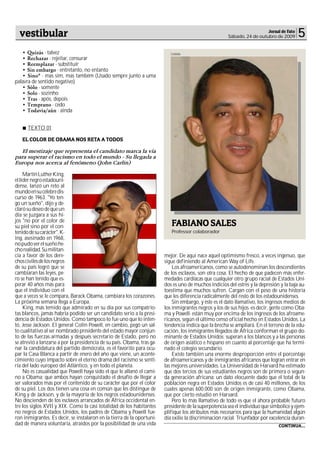 vestibular                                                                                                              Jornal de Fato
                                                                                                        Sábado, 24 de outubro de 2009      5
   • Quizás - talvez                                                        Cedida
   • Rechazar - rejeitar, censurar
   • Reemplazar - substituir
   • Sin embargo - entretanto, no entanto
   • Sino* - mas sim, mas também (Usado sempre junto a uma
palavra de sentido negativo)
   • Sólo - somente
   • Solo - sozinho
   • Tras - após, depois
   • Temprano - cedo
   • Todavía/aún - ainda


      TEXTO 01

   EL COLOR DE OBAMA NOS RETA A TODOS

   El mestizaje que representa el candidato marca la vía
para superar el racismo en todo el mundo - Su llegada a
Europa nos acerca al fenómeno (John Carlin)

     Martin Luther King,
el líder negro estadouni-
dense, lanzó un reto al
mundo en su célebre dis-
curso de 1963. "Yo ten-
go un sueño", dijo y de-
claró su deseo de que un
día se juzgara a sus hi-
jos "no por el color de
su piel sino por el con-                                                    FABIANO SALES
tenido de su carácter". K-                                                  Professor colaborador
ing, asesinado en 1968,
no pudo ver el sueño he-
cho realidad. Su militan-
cia a favor de los dere-                                                 mejor. De aquí nace aquel optimismo fresco, a veces ingenuo, que
chos civiles de los negros                                               sigue definiendo al American Way of Life.
de su país logró que se                                                      Los afroamericanos, como se autodenominan los descendientes
cambiaran las leyes, pe-                                                 de los esclavos, son otra cosa. El hecho de que padecen más enfer-
ro se han tenido que es-                                                 medades cardíacas que cualquier otro grupo racial de Estados Uni-
perar 40 años más para                                                   dos es uno de muchos indicios del estrés y la depresión y la baja au-
que el individuo con el                                                  toestima que muchos sufren. Cargan con el peso de una historia
que a veces se le compara, Barack Obama, cambiara los corazones.         que les diferencia radicalmente del resto de los estadounidenses.
La próxima semana llega a Europa.                                            Sin embargo, y éste es el dato llamativo, los ingresos medios de
     King, más temido que admirado en su día por sus compatrio-          los inmigrantes negros y los de sus hijos -es decir, gente como Oba-
tas blancos, jamás habría podido ser un candidato serio a la presi-      ma y Powell- están muy por encima de los ingresos de los afroame-
dencia de Estados Unidos. Como tampoco lo fue uno que lo inten-          ricanos, según el último censo oficial hecho en Estados Unidos. La
tó, Jesse Jackson. El general Colin Powell, en cambio, pegó un sal-      tendencia indica que la brecha se ampliará. En el terreno de la edu-
to cualitativo al ser nombrado presidente del estado mayor conjun-       cación, los inmigrantes llegados de África conforman el grupo do-
to de las fuerzas armadas y después secretario de Estado, pero no        minante de Estados Unidos; superan a los blancos y a las personas
se atrevió a lanzarse a por la presidencia de su país. Obama, tras ga-   de origen asiático e hispano en cuanto al porcentaje que ha termi-
nar la candidatura del partido demócrata, es el favorito para ocu-       nado el colegio secundario.
par la Casa Blanca a partir de enero del año que viene, un aconte-           Existe también una enorme desproporción entre el porcentaje
cimiento cuyo impacto sobre el eterno drama del racismo se senti-        de afroamericanos y de inmigrantes africanos que logran entrar en
ría del lado europeo del Atlántico, y en todo el planeta.                las mejores universidades. La Universidad de Harvard ha estimado
     No es casualidad que Powell haya sido el que le allanó el cami-     que dos tercios de sus estudiantes negros son de primera o segun-
no a Obama; que ambos hayan conquistado el desafío de llegar a           da generación africana: un dato elocuente dado que el total de la
ser valorados más por el contenido de su carácter que por el color       población negra en Estados Unidos es de casi 40 millones, de los
de su piel. Los dos tienen una cosa en común que les distingue de        cuales apenas 600.000 son de origen inmigrante, como Obama,
King y de Jackson, y de la mayoría de los negros estadounidenses.        que por cierto estudió en Harvard.
No descienden de los esclavos arrancados de África occidental en-            Pero lo más llamativo de todo es que el ahora probable futuro
tre los siglos XVII y XIX. Como la casi totalidad de los habitantes      presidente de la superpotencia sea el individuo que simbolice y ejem-
no negros de Estados Unidos, los padres de Obama y Powell fue-           plifique los atributos más necesarios para que la humanidad algún
ron inmigrantes. Es decir, se instalaron en la tierra de la oportuni-    día exilie la discriminación racial. Triunfador por excelencia duran-
dad de manera voluntaria, atraídos por la posibilidad de una vida                                                                CONTINUA...
 